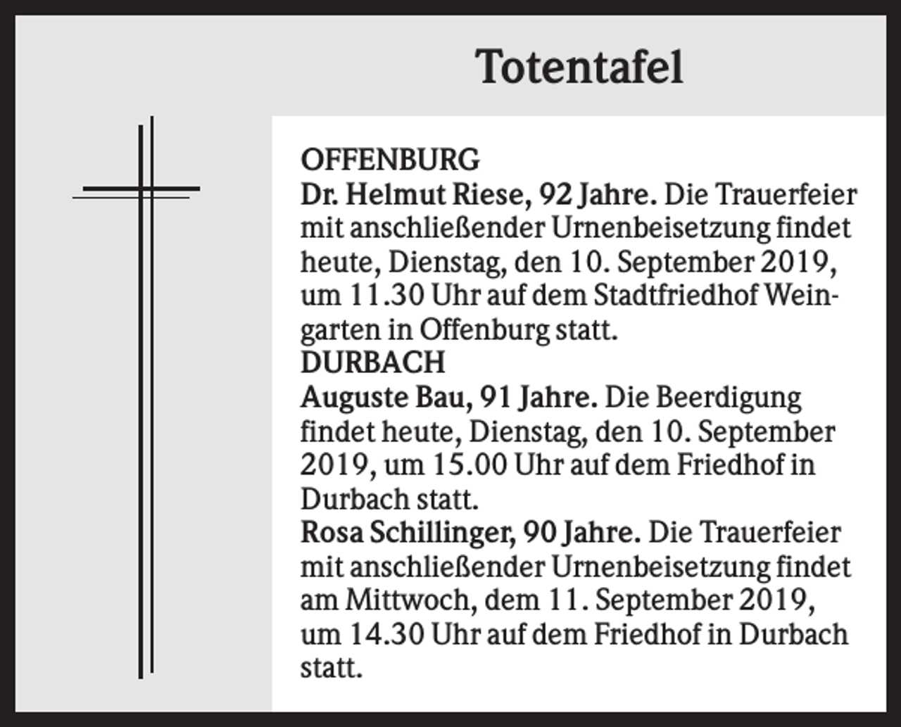 <p>Totentafel<br />OFFENBURG<br />Dr. Helmut Riese, 92 Jahre. Die Trauerfeier<br />mit anschließender Urnenbeisetzung findet<br />heute, Dienstag, den 10. September 2019,<br />um 11.30 Uhr auf dem Stadtfriedhof Weingarten in Offenburg statt.<br />DURBACH<br />Auguste Bau, 91 Jahre. Die Beerdigung<br />findet heute, Dienstag, den 10. September<br />2019, um 15.00 Uhr auf dem Friedhof in<br />Durbach statt.<br />Rosa Schillinger, 90 Jahre. Die Trauerfeier<br />mit anschließender Urnenbeisetzung findet<br />am Mittwoch, dem 11. September 2019,<br />um 14.30 Uhr auf dem Friedhof in Durbach<br />statt.</p>