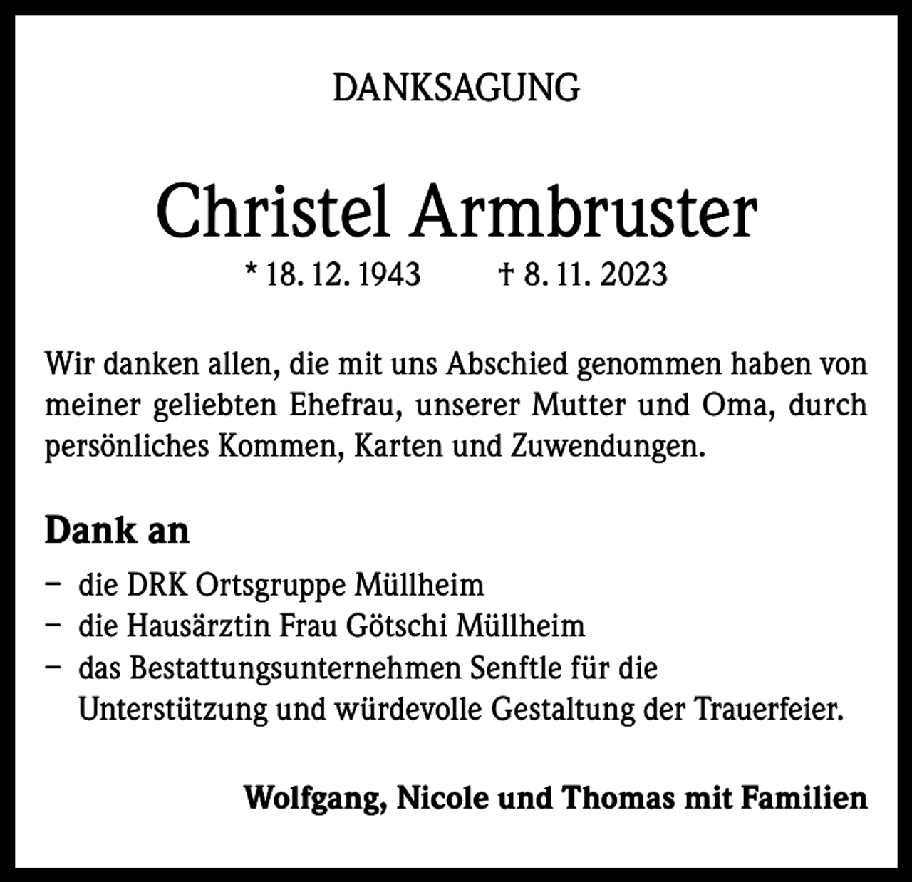 <p>DANKSAGUNG</p><p>Christel Armbruster<br />* 18. 12. 1943</p><p>† 8. 11. 2023</p><p>Wir danken allen, die mit uns Abschied genommen haben von<br />meiner geliebten Ehefrau, unserer Mutter und Oma, durch<br />persönliches Kommen, Karten und Zuwendungen.</p><p>Dank an<br />– die DRK Ortsgruppe Müllheim<br />– die Hausärztin Frau Götschi Müllheim<br />– das Bestattungsunternehmen Senftle für die<br />Unterstützung und würdevolle Gestaltung der Trauerfeier.<br />Wolfgang, Nicole und Thomas mit Familien</p>