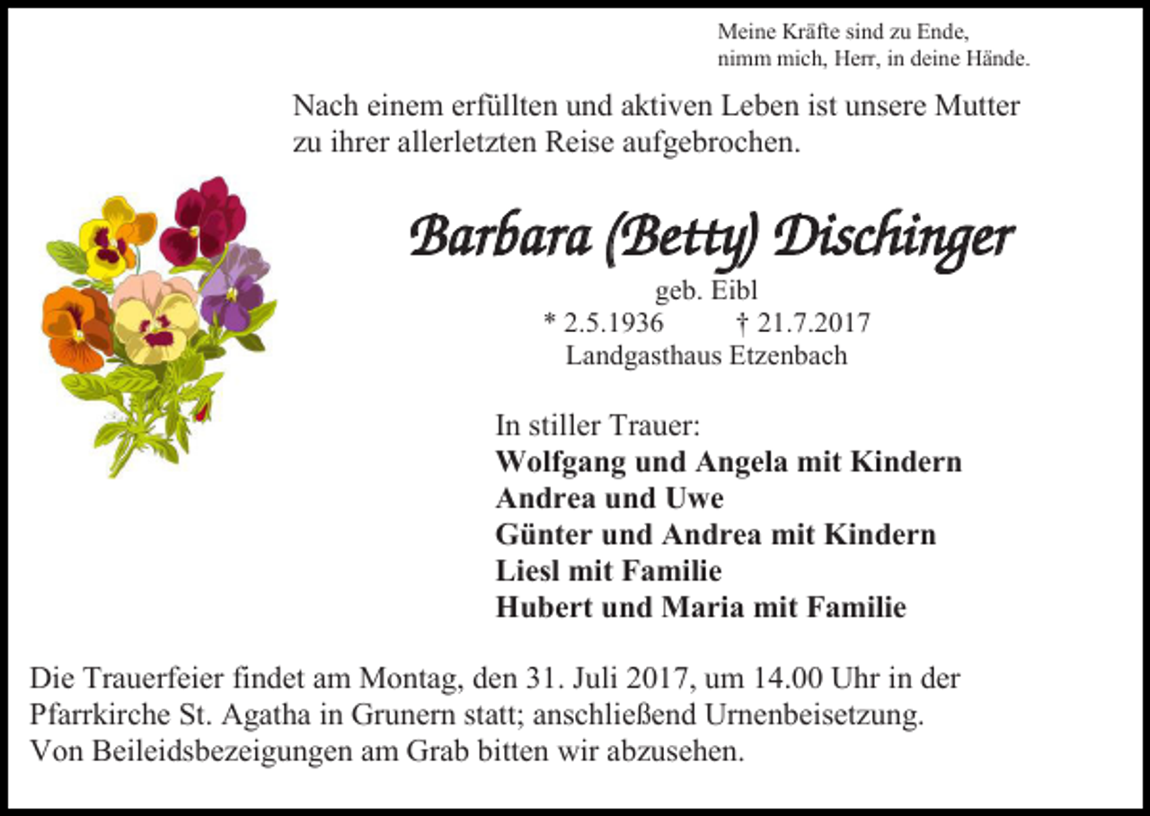 <p>Meine Kräfte sind zu Ende,<br />nimm mich, Herr, in deine Hände.</p><p>Nach einem erfüllten und aktiven Leben ist unsere Mutter<br />zu ihrer allerletzten Reise aufgebrochen.</p><p>Barbara (Betty) Dischinger<br />geb. Eibl<br />* 2.5.1936<br />† 21.7.2017<br />Landgasthaus Etzenbach</p><p>In stiller Trauer:<br />Wolfgang und Angela mit Kindern<br />Andrea und Uwe<br />Günter und Andrea mit Kindern<br />Liesl mit Familie<br />Hubert und Maria mit Familie<br />Die Trauerfeier findet am Montag, den 31. Juli 2017, um 14.00 Uhr in der<br />Pfarrkirche St. Agatha in Grunern statt; anschließend Urnenbeisetzung.<br />Von Beileidsbezeigungen am Grab bitten wir abzusehen.</p>