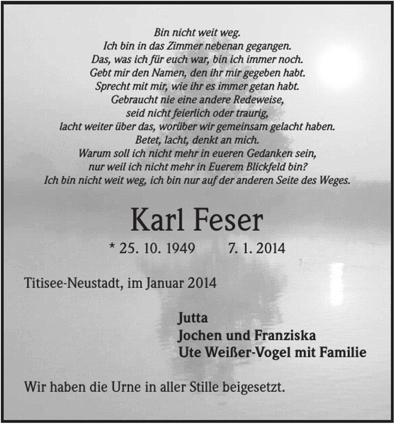 <p>Bin nicht weit weg.<br />Ich bin in das Zimmer nebenan gegangen.<br />Das, was ich für euch war, bin ich immer noch.<br />Gebt mir den Namen, den ihr mir gegeben habt.<br />Sprecht mit mir, wie ihr es immer getan habt.<br />Gebraucht nie eine andere Redeweise,<br />seid nicht feierlich oder traurig,<br />lacht weiter über das, worüber wir gemeinsam gelacht haben.<br />Betet, lacht, denkt an mich.<br />Warum soll ich nicht mehr in eueren Gedanken sein,<br />nur weil ich nicht mehr in Euerem Blickfeld bin?<br />Ich bin nicht weit weg, ich bin nur auf der anderen Seite des Weges.</p><p>Karl Feser<br />* 25. 10. 1949</p><p>7. 1. 2014</p><p>Titisee-Neustadt, im Januar 2014<br />Jutta<br />Jochen und Franziska<br />Ute Weißer-Vogel mit Familie<br />Wir haben die Urne in aller Stille beigesetzt.</p>