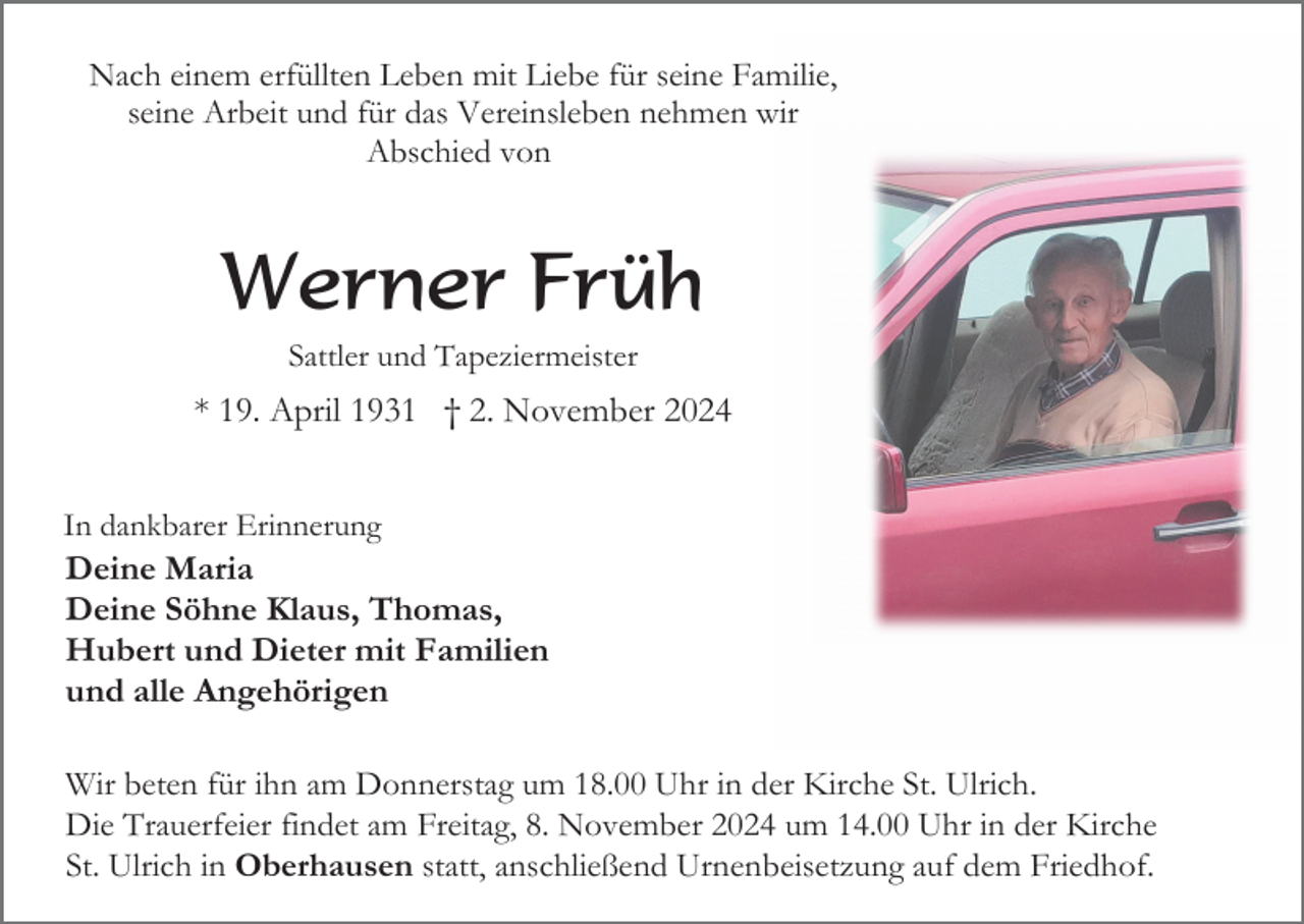 <p>Nach einem erfüllten Leben mit Liebe für seine Familie,<br />seine Arbeit und für das Vereinsleben nehmen wir<br />Abschied von</p><p>Werner Früh<br />Sattler und Tapeziermeister</p><p>* 19. April 1931 † 2. November 2024<br />In dankbarer Erinnerung</p><p>Deine Maria<br />Deine Söhne Klaus, Thomas,<br />Hubert und Dieter mit Familien<br />und alle Angehörigen<br />Wir beten für ihn am Donnerstag um 18.00 Uhr in der Kirche St. Ulrich.<br />Die Trauerfeier findet am Freitag, 8. November 2024 um 14.00 Uhr in der Kirche<br />St. Ulrich in Oberhausen statt, anschließend Urnenbeisetzung auf dem Friedhof.</p>