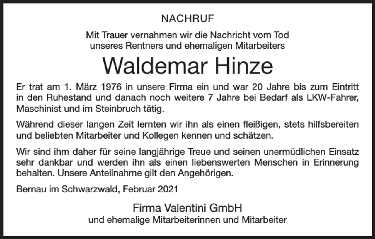 <p>NACHRUF<br />Mit Trauer vernahmen wir die Nachricht vom Tod<br />unseres Rentners und ehemaligen Mitarbeiters</p><p>Waldemar Hinze<br />Er trat am 1. März 1976 in unsere Firma ein und war 20 Jahre bis zum Eintritt<br />in den Ruhestand und danach noch weitere 7 Jahre bei Bedarf als LKW-Fahrer,<br />­Maschinist und im Steinbruch tätig.<br />Während dieser langen Zeit lernten wir ihn als einen fleißigen, stets hilfsbereiten<br />und beliebten Mitarbeiter und Kollegen kennen und schätzen.<br />Wir sind ihm daher für seine langjährige Treue und seinen unermüdlichen Einsatz<br />sehr dankbar und werden ihn als einen liebenswerten Menschen in Erinnerung<br />­behalten. Unsere Anteilnahme gilt den Angehörigen.<br />Bernau im Schwarzwald, Februar 2021</p><p>Firma Valentini GmbH</p><p>und ehemalige Mitarbeiterinnen und Mitarbeiter</p>