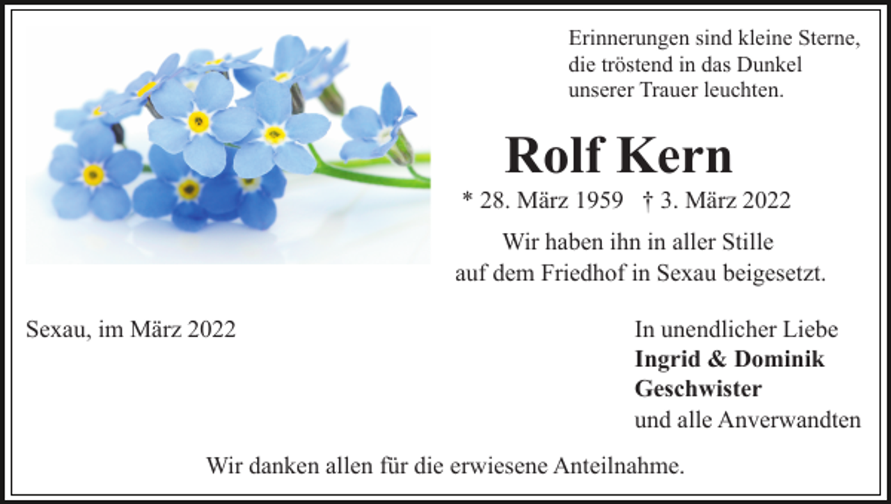 <p>Erinnerungen sind kleine Sterne,<br />die tröstend in das Dunkel<br />unserer Trauer leuchten.</p><p>Rolf Kern<br />* 28. März 1959 † 3. März 2022<br />Wir haben ihn in aller Stille<br />auf dem Friedhof in Sexau beigesetzt.<br />Sexau, im März 2022</p><p>In unendlicher Liebe<br />Ingrid &amp; Dominik<br />Geschwister<br />und alle Anverwandten</p><p>Wir danken allen für die erwiesene Anteilnahme.</p>
