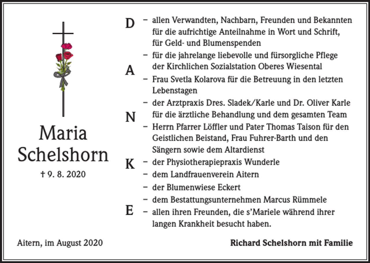 <p>D<br />A</p><p>Maria<br />Schelshorn<br />† 9. 8. 2020</p><p>N<br />K<br />E</p><p>Aitern, im August 2020</p><p>– allen Verwandten, Nachbarn, Freunden und Bekannten<br />für die aufrichtige Anteilnahme in Wort und Schrift,<br />für Geld- und Blumenspenden<br />– für die jahrelange liebevolle und fürsorgliche Pflege<br />der Kirchlichen Sozialstation Oberes Wiesental<br />– Frau Svetla Kolarova für die Betreuung in den letzten<br />Lebenstagen<br />– der Arztpraxis Dres. Sladek/Karle und Dr. Oliver Karle<br />für die ärztliche Behandlung und dem gesamten Team<br />– Herrn Pfarrer Löffler und Pater Thomas Taison für den<br />Geistlichen Beistand, Frau Fuhrer-Barth und den<br />Sängern sowie dem Altardienst<br />– der Physiotherapiepraxis Wunderle<br />– dem Landfrauenverein Aitern<br />– der Blumenwiese Eckert<br />– dem Bestattungsunternehmen Marcus Rümmele<br />– allen ihren Freunden, die s’Mariele während ihrer<br />langen Krankheit besucht haben.<br />Richard Schelshorn mit Familie</p>
