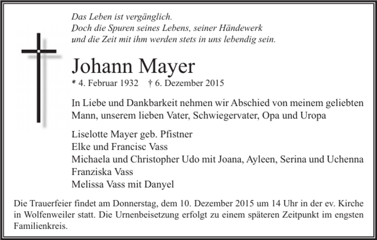 <p>Das Leben ist vergänglich.<br />Doch die Spuren seines Lebens, seiner Händewerk<br />und die Zeit mit ihm werden stets in uns lebendig sein.</p><p>Johann Mayer<br />* 4. Februar 1932</p><p>† 6. Dezember 2015</p><p>In Liebe und Dankbarkeit nehmen wir Abschied von meinem geliebten<br />Mann, unserem lieben Vater, Schwiegervater, Opa und Uropa<br />Liselotte Mayer geb. Pfistner<br />Elke und Francisc Vass<br />Michaela und Christopher Udo mit Joana, Ayleen, Serina und Uchenna<br />Franziska Vass<br />Melissa Vass mit Danyel<br />Die Trauerfeier findet am Donnerstag, dem 10. Dezember 2015 um 14 Uhr in der ev. Kirche<br />in Wolfenweiler statt. Die Urnenbeisetzung erfolgt zu einem späteren Zeitpunkt im engsten<br />Familienkreis.</p>