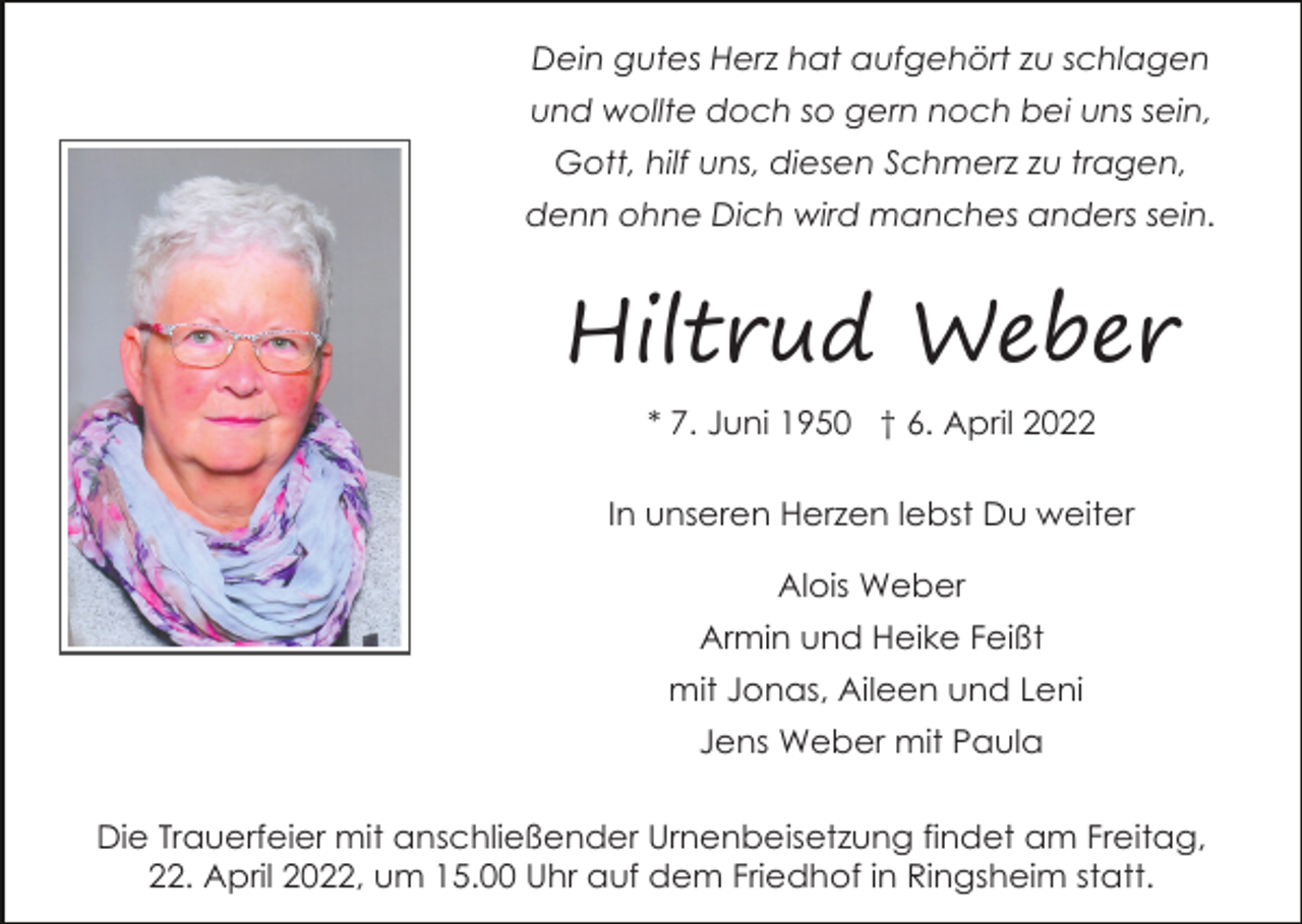 <p>Dein gutes Herz hat aufgehört zu schlagen<br />und wollte doch so gern noch bei uns sein,<br />Gott, hilf uns, diesen Schmerz zu tragen,<br />denn ohne Dich wird manches anders sein.</p><p>Hiltrud Weber<br />* 7. Juni 1950 † 6. April 2022<br />In unseren Herzen lebst Du weiter<br />Alois Weber<br />Armin und Heike Feißt<br />mit Jonas, Aileen und Leni<br />Jens Weber mit Paula<br />Die Trauerfeier mit anschließender Urnenbeisetzung findet am Freitag,<br />22. April 2022, um 15.00 Uhr auf dem Friedhof in Ringsheim statt.</p>
