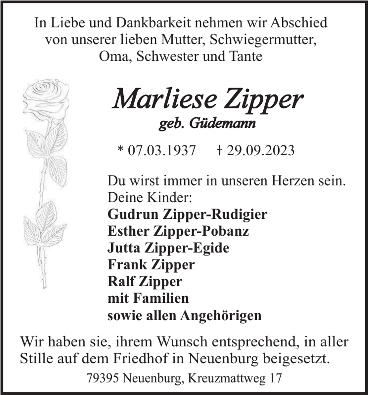 <p>In Liebe und Dankbarkeit nehmen wir Abschied<br />von unserer lieben Mutter, Schwiegermutter,<br />Oma, Schwester und Tante</p><p>Marliese Zipper<br />geb. Güdemann<br />* 07.03.1937</p><p>29.09.2023</p><p>Du wirst immer in unseren Herzen sein.<br />Deine Kinder:<br />Gudrun Zipper-Rudigier<br />Esther Zipper-Pobanz<br />Jutta Zipper-Egide<br />Frank Zipper<br />Ralf Zipper<br />mit Familien<br />sowie allen Angehörigen<br />Wir haben sie, ihrem Wunsch entsprechend, in aller<br />Stille auf dem Friedhof in Neuenburg beigesetzt.<br />79395 Neuenburg, Kreuzmattweg 17</p>