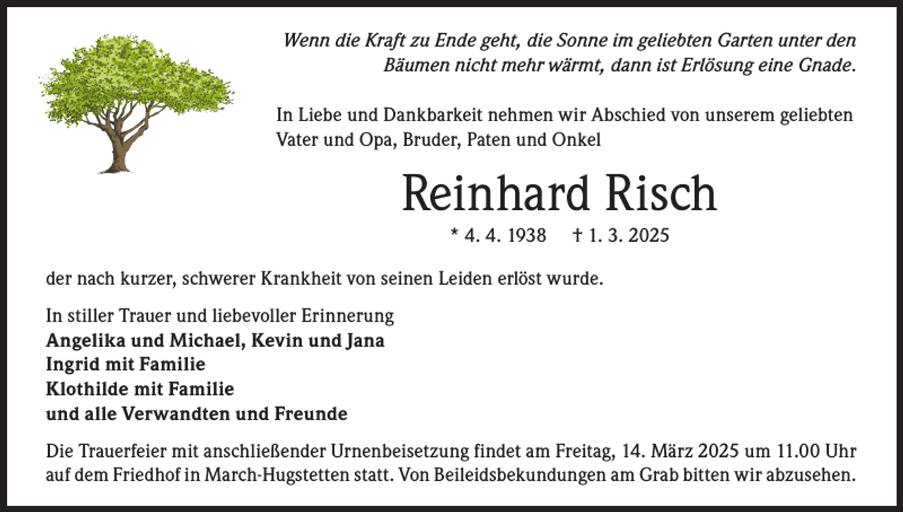 <p>Wenn die Kraft zu Ende geht, die Sonne im geliebten Garten unter den<br />Bäumen nicht mehr wärmt, dann ist Erlösung eine Gnade.<br />In Liebe und Dankbarkeit nehmen wir Abschied von unserem geliebten<br />Vater und Opa, Bruder, Paten und Onkel</p><p>Reinhard Risch<br />* 4. 4. 1938</p><p>† 1. 3. 2025</p><p>der nach kurzer, schwerer Krankheit von seinen Leiden erlöst wurde.<br />In stiller Trauer und liebevoller Erinnerung<br />Angelika und Michael, Kevin und Jana<br />Ingrid mit Familie<br />Klothilde mit Familie<br />und alle Verwandten und Freunde<br />Die Trauerfeier mit anschließender Urnenbeisetzung findet am Freitag, 14. März 2025 um 11.00 Uhr<br />auf dem Friedhof in March-Hugstetten statt. Von Beileidsbekundungen am Grab bitten wir abzusehen.</p>