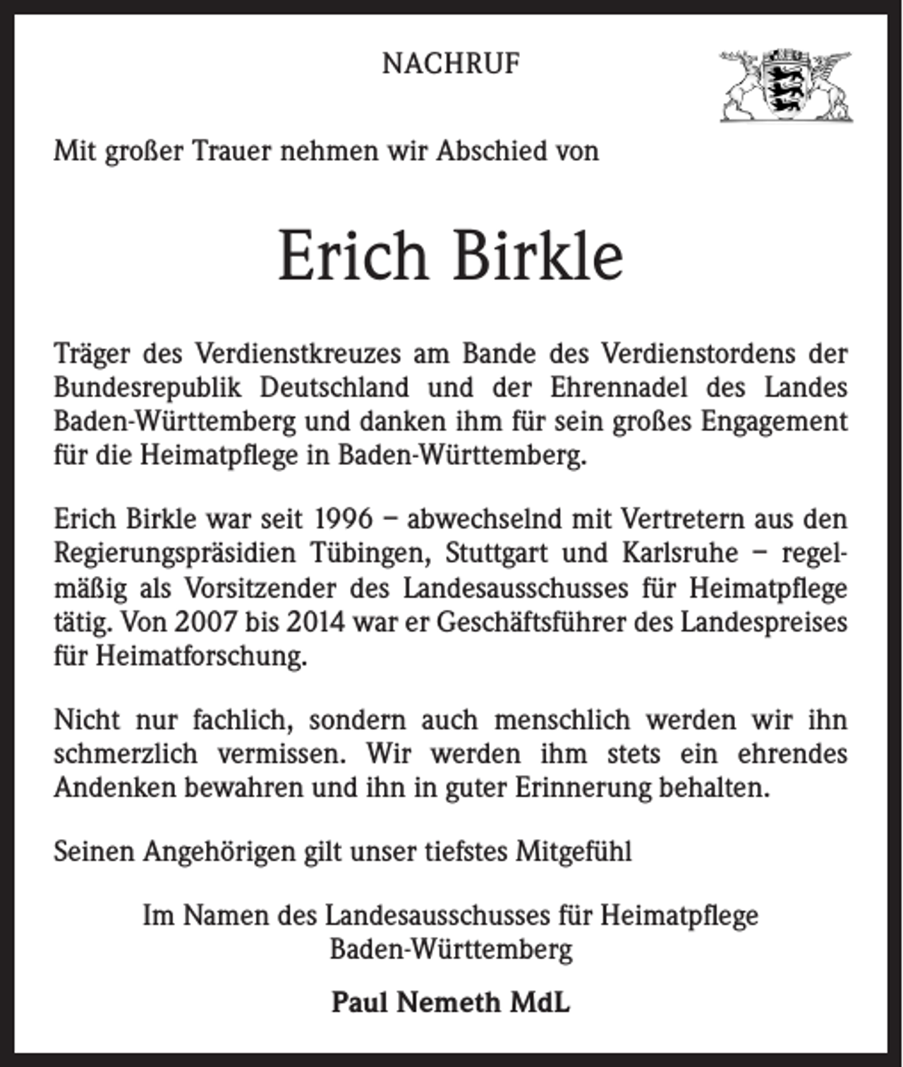<p>NACHRUF<br />Mit großer Trauer nehmen wir Abschied von</p><p>Erich Birkle<br />Träger des Verdienstkreuzes am Bande des Verdienstordens der<br />Bundesrepublik Deutschland und der Ehrennadel des Landes<br />Baden-Württemberg und danken ihm für sein großes Engagement<br />für die Heimatpflege in Baden-Württemberg.<br />Erich Birkle war seit 1996 – abwechselnd mit Vertretern aus den<br />Regierungspräsidien Tübingen, Stuttgart und Karlsruhe – regelmäßig als Vorsitzender des Landesausschusses für Heimatpflege<br />tätig. Von 2007 bis 2014 war er Geschäftsführer des Landespreises<br />für Heimatforschung.<br />Nicht nur fachlich, sondern auch menschlich werden wir ihn<br />schmerzlich vermissen. Wir werden ihm stets ein ehrendes<br />Andenken bewahren und ihn in guter Erinnerung behalten.<br />Seinen Angehörigen gilt unser tiefstes Mitgefühl<br />Im Namen des Landesausschusses für Heimatpflege<br />Baden-Württemberg<br />Paul Nemeth MdL</p>