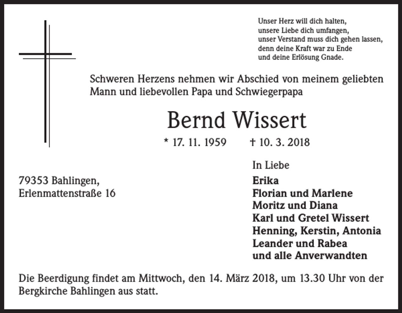 <p>Unser Herz will dich halten,<br />unsere Liebe dich umfangen,<br />unser Verstand muss dich gehen lassen,<br />denn deine Kraft war zu Ende<br />und deine Erlösung Gnade.</p><p>Schweren Herzens nehmen wir Abschied von meinem geliebten<br />Mann und liebevollen Papa und Schwiegerpapa</p><p>Bernd Wissert<br />* 17. 11. 1959 † 10. 3. 2018</p><p>79353 Bahlingen,<br />Erlenmattenstraße 16</p><p>In Liebe<br />Erika<br />Florian und Marlene<br />Moritz und Diana<br />Karl und Gretel Wissert<br />Henning, Kerstin, Antonia<br />Leander und Rabea<br />und alle Anverwandten</p><p>Die Beerdigung findet am Mittwoch, den 14. März 2018, um 13.30 Uhr von der<br />Bergkirche Bahlingen aus statt.</p>