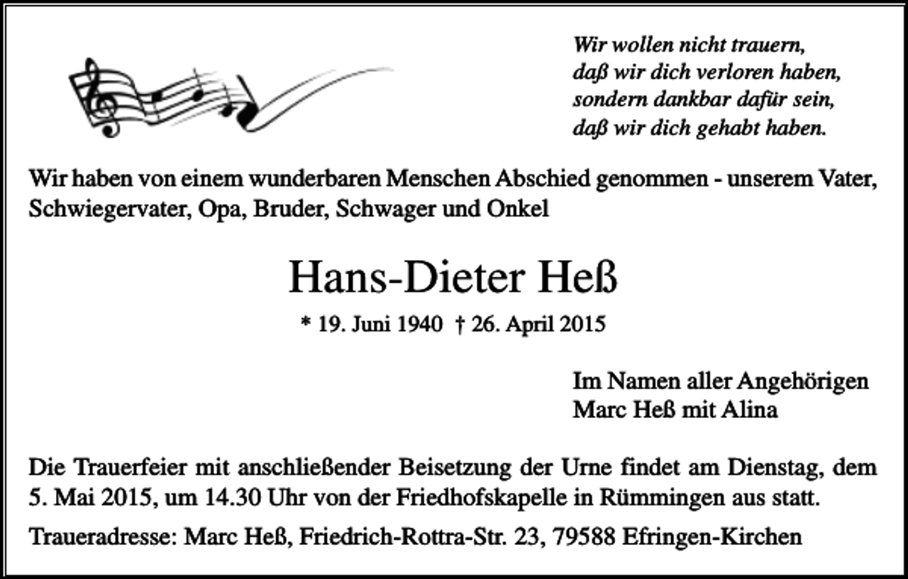 <p>Wir wollen nicht trauern,<br />daß wir dich verloren haben,<br />sondern dankbar dafür sein,<br />daß wir dich gehabt haben.</p><p>Wir haben von einem wunderbaren Menschen Abschied genommen - unserem Vater,<br />Schwiegervater, Opa, Bruder, Schwager und Onkel</p><p>Hans-Dieter Heß<br />* 19. Juni 1940 † 26. April 2015</p><p>Im Namen aller Angehörigen<br />Marc Heß mit Alina<br />Die Trauerfeier mit anschließender Beisetzung der Urne findet am Dienstag, dem<br />5. Mai 2015, um 14.30 Uhr von der Friedhofskapelle in Rümmingen aus statt.<br />Traueradresse: Marc Heß, Friedrich-Rottra-Str. 23, 79588 Efringen-Kirchen</p>