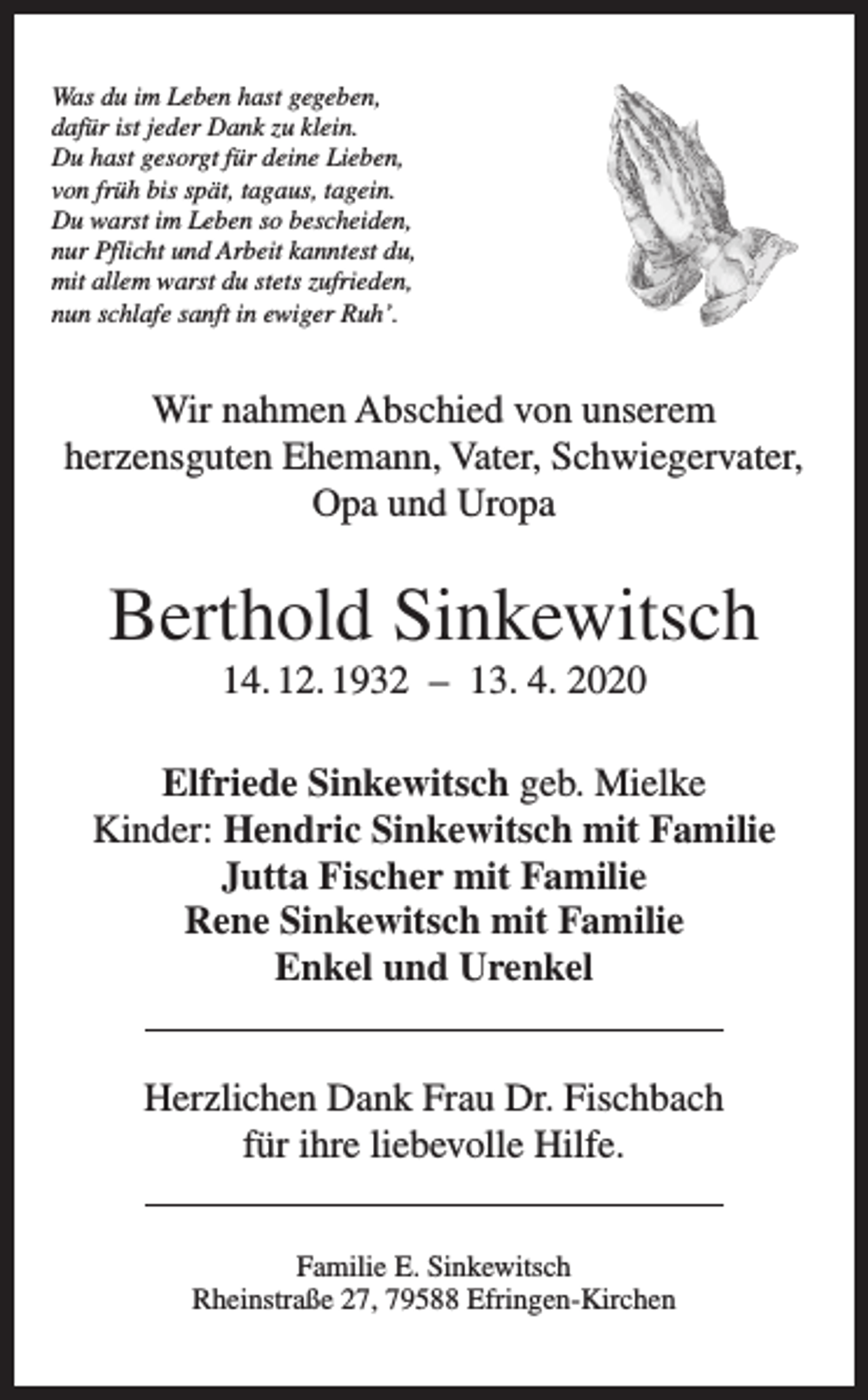 <p>Was du im Leben hast gegeben,<br />dafür ist jeder Dank zu klein.<br />Du hast gesorgt für deine Lieben,<br />von früh bis spät, tagaus, tagein.<br />Du warst im Leben so bescheiden,<br />nur Pflicht und Arbeit kanntest du,<br />mit allem warst du stets zufrieden,<br />nun schlafe sanft in ewiger Ruh’.</p><p>Wir nahmen Abschied von unserem<br />herzensguten Ehemann, Vater, Schwiegervater,<br />Opa und Uropa</p><p>Berthold Sinkewitsch<br />14. 12. 1932 – 13. 4. 2020<br />Elfriede Sinkewitsch geb. Mielke<br />Kinder: Hendric Sinkewitsch mit Familie<br />Jutta Fischer mit Familie<br />Rene Sinkewitsch mit Familie<br />Enkel und Urenkel<br />Herzlichen Dank Frau Dr. Fischbach<br />für ihre liebevolle Hilfe.<br />Familie E. Sinkewitsch<br />Rheinstraße 27, 79588 Efringen-Kirchen</p>