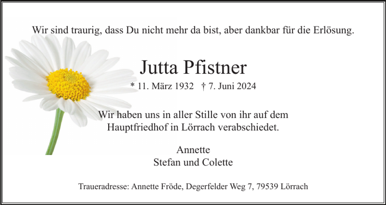 <p>Wir sind traurig, dass Du nicht mehr da bist, aber dankbar für die Erlösung.</p><p>Jutta Pfistner<br />* 11. März 1932 † 7. Juni 2024</p><p>Wir haben uns in aller Stille von ihr auf dem<br />Hauptfriedhof in Lörrach verabschiedet.<br />Annette<br />Stefan und Colette<br />Traueradresse: Annette Fröde, Degerfelder Weg 7, 79539 Lörrach</p>