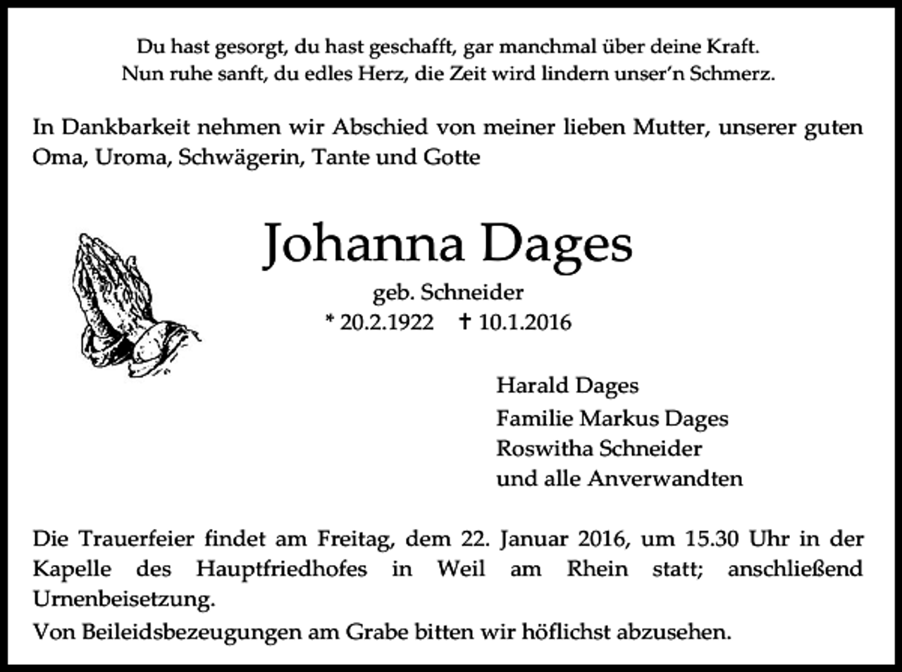 <p>Du hast gesorgt, du hast geschafft, gar manchmal über deine Kraft.<br />Nun ruhe sanft, du edles Herz, die Zeit wird lindern unser’n Schmerz.</p><p>In Dankbarkeit nehmen wir Abschied von meiner lieben Mutter, unserer guten<br />Oma, Uroma, Schwägerin, Tante und Gotte</p><p>Johanna Dages<br />geb. Schneider<br />* 20.2.1922  10.1.2016<br />Harald Dages<br />Familie Markus Dages<br />Roswitha Schneider<br />und alle Anverwandten<br />Die Trauerfeier findet am Freitag, dem 22. Januar 2016, um 15.30 Uhr in der<br />Kapelle des Hauptfriedhofes in Weil am Rhein statt; anschließend<br />Urnenbeisetzung.<br />Von Beileidsbezeugungen am Grabe bitten wir höflichst abzusehen.</p>