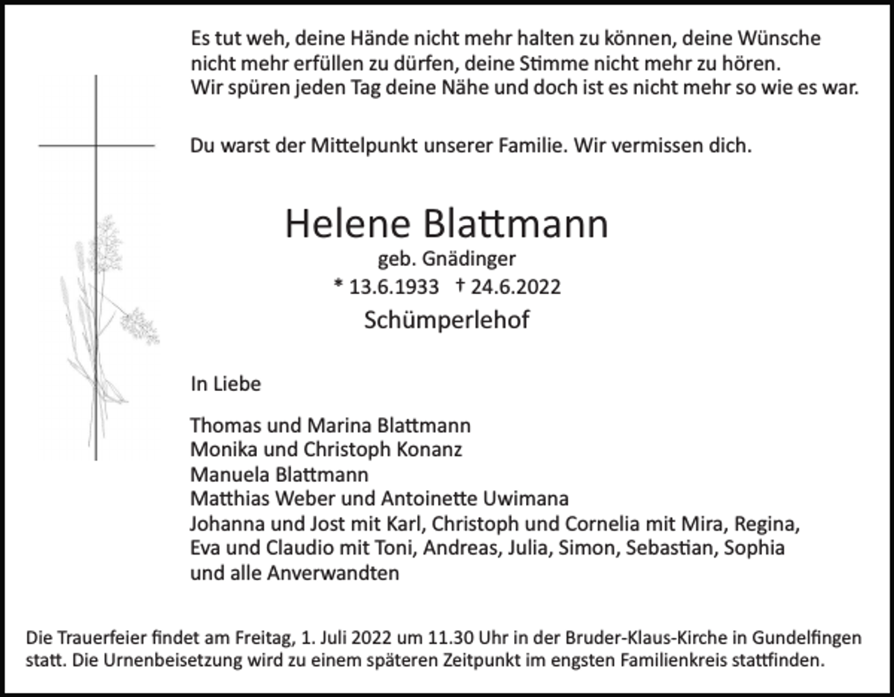 <p>Es tut weh, deine Hände nicht mehr halten zu können, deine Wünsche<br />nicht mehr erfüllen zu dürfen, deine S�mme nicht mehr zu hören.<br />Wir spüren jeden Tag deine Nähe und doch ist es nicht mehr so wie es war.<br />Du warst der Mi�elpunkt unserer Familie. Wir vermissen dich.</p><p>Helene Bla�mann<br />geb. Gnädinger<br />* 13.6.1933 † 24.6.2022</p><p>Schümperlehof<br />In Liebe<br />Thomas und Marina Bla�mann<br />Monika und Christoph Konanz<br />Manuela Bla�mann<br />Ma�hias Weber und Antoine�e Uwimana<br />Johanna und Jost mit Karl, Christoph und Cornelia mit Mira, Regina,<br />Eva und Claudio mit Toni, Andreas, Julia, Simon, Sebas�an, Sophia<br />und alle Anverwandten<br />Die Trauerfeier ﬁndet am Freitag, 1. Juli 2022 um 11.30 Uhr in der Bruder­Klaus­Kirche in Gundelﬁngen<br />sta�. Die Urnenbeisetzung wird zu einem späteren Zeitpunkt im engsten Familienkreis sta�inden.</p>