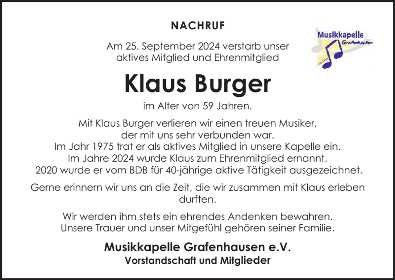 <p>NACHRUF<br />Am 25. September 2024 verstarb unser<br />aktives Mitglied und Ehrenmitglied</p><p>Klaus Burger<br />im Alter von 59 Jahren.</p><p>Mit Klaus Burger verlieren wir einen treuen Musiker,<br />der mit uns sehr verbunden war.<br />Im Jahr 1975 trat er als aktives Mitglied in unsere Kapelle ein.<br />Im Jahre 2024 wurde Klaus zum Ehrenmitglied ernannt.<br />2020 wurde er vom BDB für 40-jährige aktive Tätigkeit ausgezeichnet.<br />Gerne erinnern wir uns an die Zeit, die wir zusammen mit Klaus erleben<br />durften.<br />Wir werden ihm stets ein ehrendes Andenken bewahren.<br />Unsere Trauer und unser Mitgefühl gehören seiner Familie.</p><p>Musikkapelle Grafenhausen e.V.<br />Vorstandschaft und Mitglieder</p>