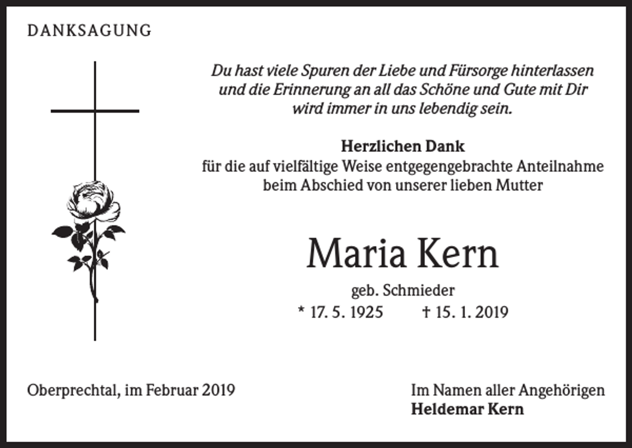 <p>DAN KS AGUN G<br />Du hast viele Spuren der Liebe und Fürsorge hinterlassen<br />und die Erinnerung an all das Schöne und Gute mit Dir<br />wird immer in uns lebendig sein.<br />Herzlichen Dank<br />für die auf vielfältige Weise entgegengebrachte Anteilnahme<br />beim Abschied von unserer lieben Mutter</p><p>Maria Kern<br />geb. Schmieder<br />* 17. 5. 1925<br />† 15. 1. 2019</p><p>Oberprechtal, im Februar 2019</p><p>Im Namen aller Angehörigen<br />Heldemar Kern</p>