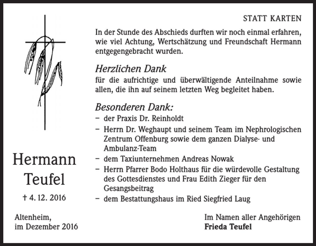 <p>STATT KARTEN<br />In der Stunde des Abschieds durften wir noch einmal erfahren,<br />wie viel Achtung, Wertschätzung und Freundschaft Hermann<br />entgegengebracht wurden.</p><p>Herzlichen Dank<br />für die aufrichtige und überwältigende Anteilnahme sowie<br />allen, die ihn auf seinem letzten Weg begleitet haben.</p><p>Besonderen Dank:</p><p>Hermann<br />Teufel<br />† 4. 12. 2016<br />Altenheim,<br />im Dezember 2016</p><p>– der Praxis Dr. Reinholdt<br />– Herrn Dr. Weghaupt und seinem Team im Nephrologischen<br />Zentrum Offenburg sowie dem ganzen Dialyse- und<br />­Ambulanz-Team<br />– dem Taxiunternehmen Andreas Nowak<br />– Herrn Pfarrer Bodo Holthaus für die würdevolle Gestaltung<br />des Gottesdienstes und Frau Edith Zieger für den<br />­Gesangsbeitrag<br />– dem Bestattungshaus im Ried Siegfried Laug<br />Im Namen aller Angehörigen<br />Frieda Teufel</p>