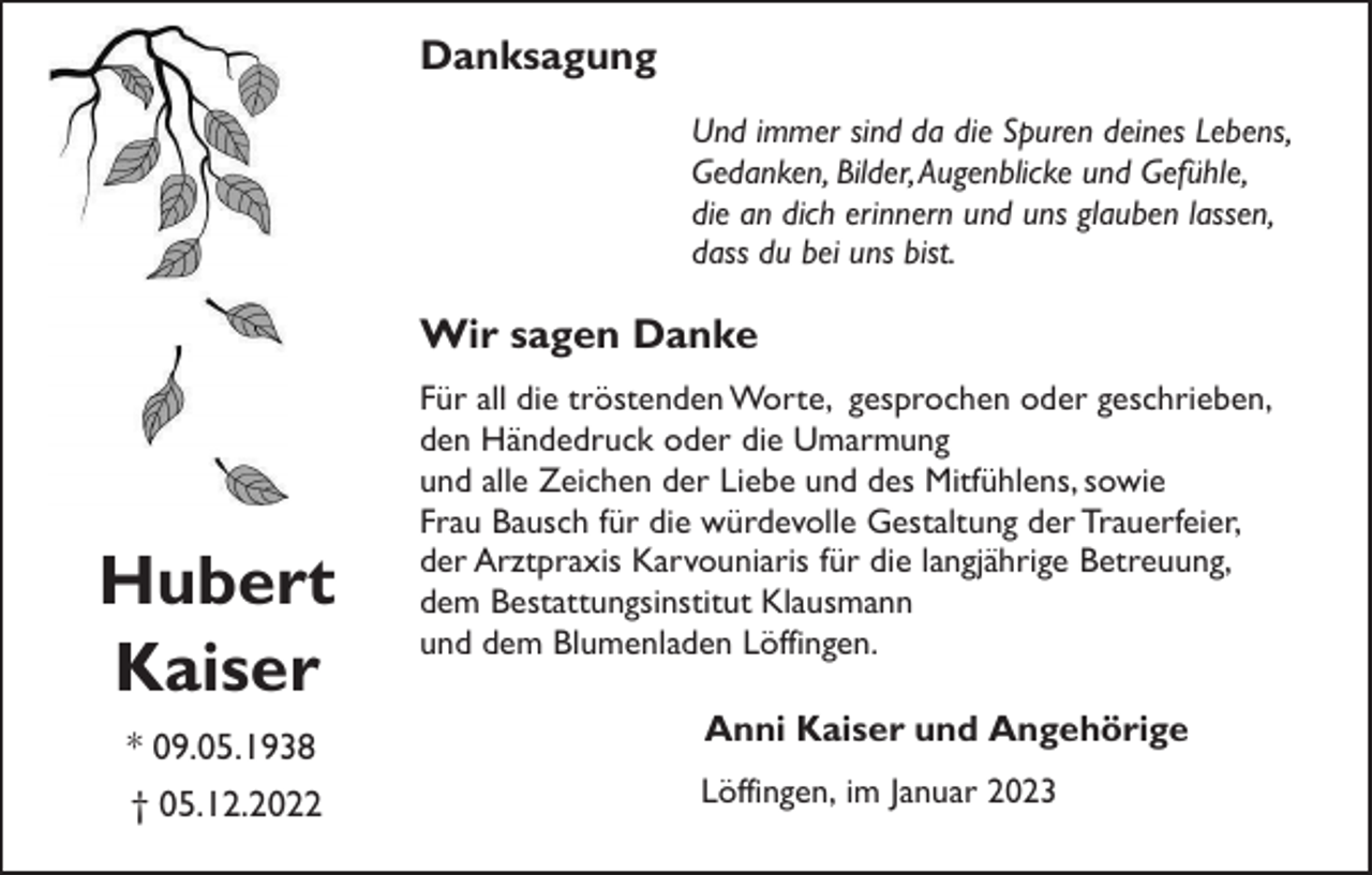 <p>Danksagung<br />Und immer sind da die Spuren deines Lebens,<br />Gedanken, Bilder, Augenblicke und Gefühle,<br />die an dich erinnern und uns glauben lassen,<br />dass du bei uns bist.</p><p>Wir sagen Danke</p><p>Hubert<br />Kaiser<br />* 09.05.1938<br />† 05.12.2022</p><p>Für all die tröstenden Worte, gesprochen oder geschrieben,<br />den Händedruck oder die Umarmung<br />und alle Zeichen der Liebe und des Mitfühlens, sowie<br />Frau Bausch für die würdevolle Gestaltung der Trauerfeier,<br />der Arztpraxis Karvouniaris für die langjährige Betreuung,<br />dem Bestattungsinstitut Klausmann<br />und dem Blumenladen Löffingen.</p><p>Anni Kaiser und Angehörige<br />Löffingen, im Januar 2023</p>