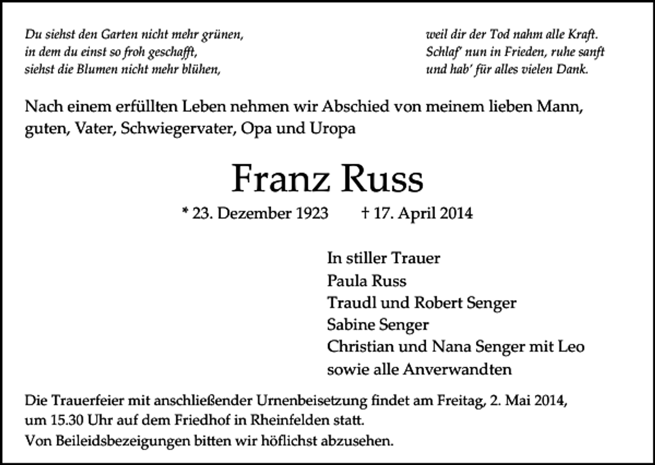 <p>Du siehst den Garten nicht mehr grünen,<br />in dem du einst so froh geschaﬀt,<br />siehst die Blumen nicht mehr blühen,</p><p>weil dir der Tod nahm alle Kraft.<br />Schlaf’ nun in Frieden, ruhe sanft<br />und hab’ für alles vielen Dank.</p><p>Nach einem erfüllten Leben nehmen wir Abschied von meinem lieben Mann,<br />guten, Vater, Schwiegervater, Opa und Uropa</p><p>Franz Russ</p><p>* 23. Dezember 1923</p><p>† 17. April 2014</p><p>In stiller Trauer<br />Paula Russ<br />Traudl und Robert Senger<br />Sabine Senger<br />Christian und Nana Senger mit Leo<br />sowie alle Anverwandten<br />Die Trauerfeier mit anschließender Urnenbeise�ung ﬁndet am Freitag, 2. Mai 2014,<br />um 15.30 Uhr auf dem Friedhof in Rheinfelden sta�.<br />Von Beileidsbezeigungen bi�en wir höﬂichst abzusehen.</p>