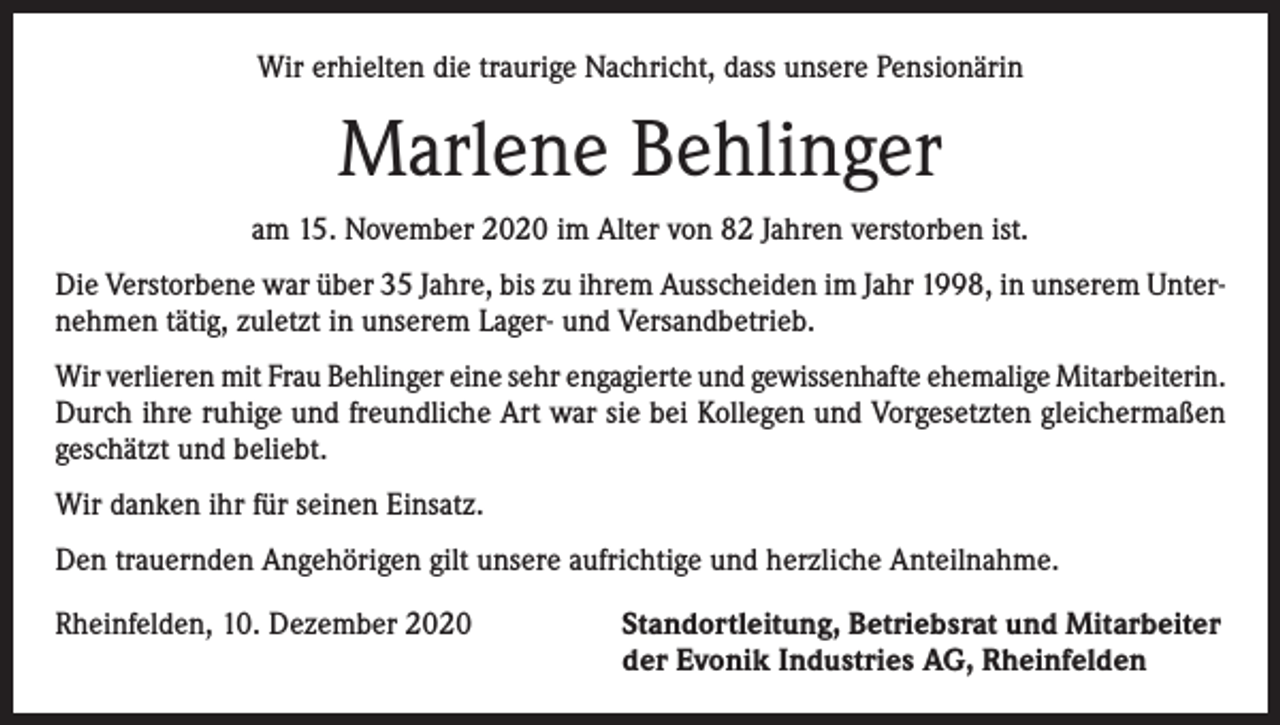 <p>Wir erhielten die traurige Nachricht, dass unsere Pensionärin</p><p>Marlene Behlinger<br />am 15. November 2020 im Alter von 82 Jahren verstorben ist.<br />Die Verstorbene war über 35 Jahre, bis zu ihrem Ausscheiden im Jahr 1998, in unserem Unternehmen tätig, zuletzt in unserem Lager- und Versandbetrieb.<br />Wir verlieren mit Frau Behlinger eine sehr engagierte und gewissenhafte ehemalige Mitarbeiterin.<br />Durch ihre ruhige und freundliche Art war sie bei Kollegen und Vorgesetzten gleichermaßen<br />geschätzt und beliebt.<br />Wir danken ihr für seinen Einsatz.<br />Den trauernden Angehörigen gilt unsere aufrichtige und herzliche Anteilnahme.<br />Rheinfelden, 10. Dezember 2020 Standortleitung, Betriebsrat und Mitarbeiter<br />der Evonik Industries AG, Rheinfelden</p>