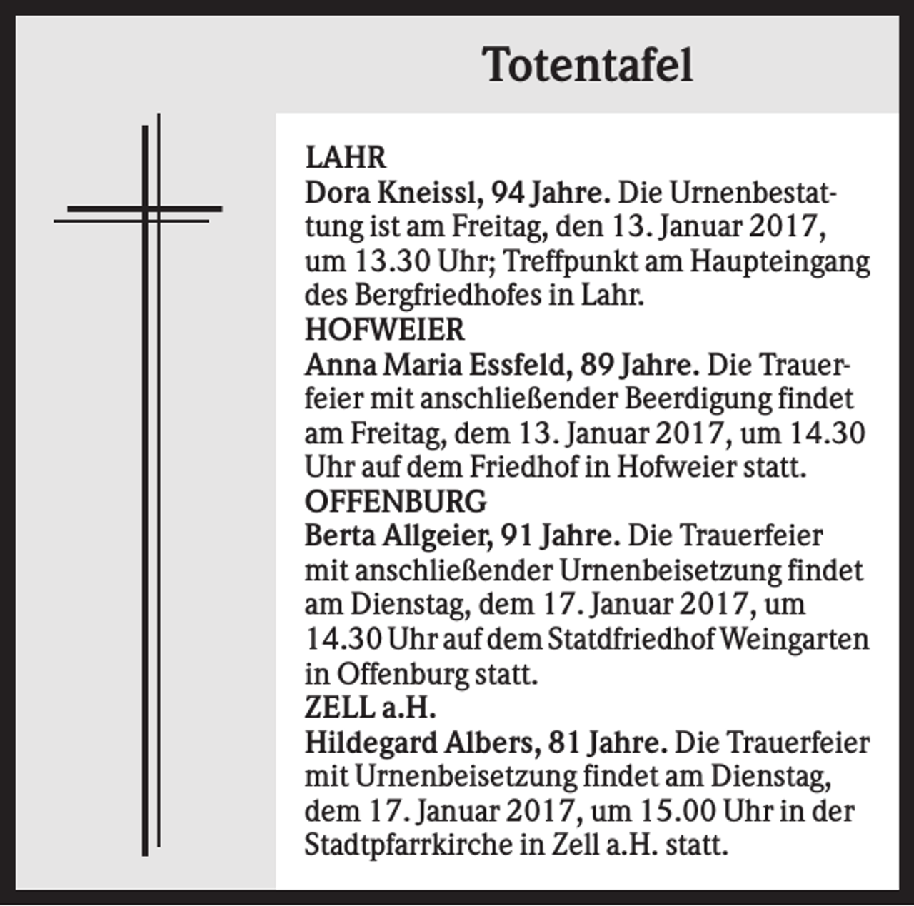 <p>Totentafel<br />LAHR<br />Dora Kneissl, 94 Jahre. Die Urnenbestattung ist am Freitag, den 13. Januar 2017,<br />um 13.30 Uhr; Treffpunkt am Haupteingang<br />des Bergfriedhofes in Lahr.<br />HOFWEIER<br />Anna Maria Essfeld, 89 Jahre. Die Trauerfeier mit anschließender Beerdigung findet<br />am Freitag, dem 13. Januar 2017, um 14.30<br />Uhr auf dem Friedhof in Hofweier statt.<br />OFFENBURG<br />Berta Allgeier, 91 Jahre. Die Trauerfeier<br />mit anschließender Urnenbeisetzung findet<br />am Dienstag, dem 17. Januar 2017, um<br />14.30 Uhr auf dem Statdfriedhof Weingarten<br />in Offenburg statt.<br />ZELL a.H.<br />Hildegard Albers, 81 Jahre. Die Trauerfeier<br />mit Urnenbeisetzung findet am Dienstag,<br />dem 17. Januar 2017, um 15.00 Uhr in der<br />Stadtpfarrkirche in Zell a.H. statt.</p>