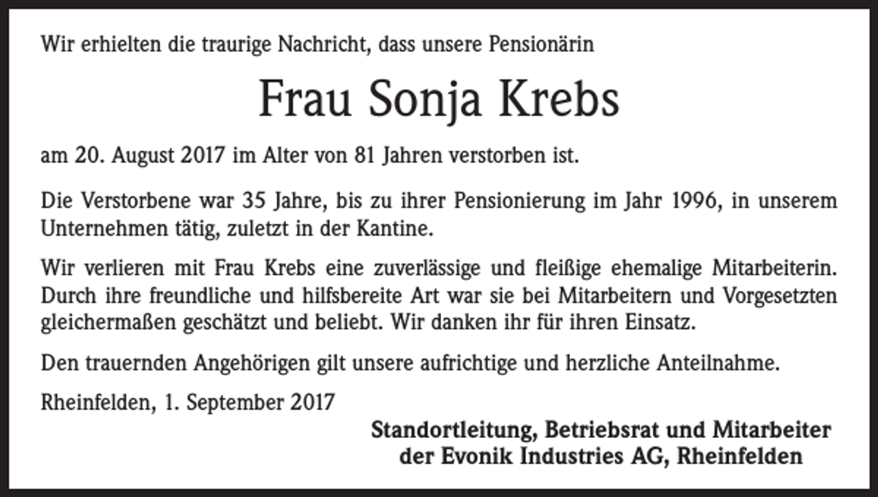 <p>Wir erhielten die traurige Nachricht, dass unsere Pensionärin</p><p>Frau Sonja Krebs<br />am 20. August 2017 im Alter von 81 Jahren verstorben ist.<br />Die Verstorbene war 35 Jahre, bis zu ihrer Pensionierung im Jahr 1996, in unserem<br />Unternehmen tätig, zuletzt in der Kantine.<br />Wir verlieren mit Frau Krebs eine zuverlässige und fleißige ehemalige Mitarbeiterin.<br />Durch ihre freundliche und hilfsbereite Art war sie bei Mitarbeitern und Vorgesetzten<br />gleichermaßen geschätzt und beliebt. Wir danken ihr für ihren Einsatz.<br />Den trauernden Angehörigen gilt unsere aufrichtige und herzliche Anteilnahme.<br />Rheinfelden, 1. September 2017</p><p>Standortleitung, Betriebsrat und Mitarbeiter<br />der Evonik Industries AG, Rheinfelden</p>