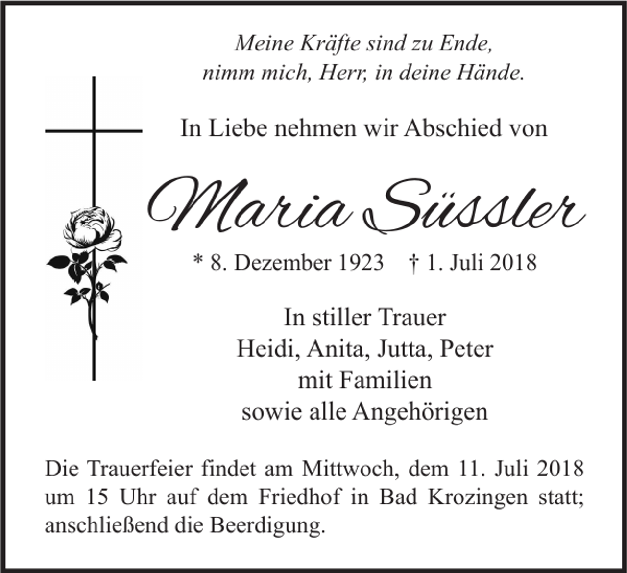 <p>Meine Kräfte sind zu Ende,<br />nimm mich, Herr, in deine Hände.</p><p>In Liebe nehmen wir Abschied von</p><p>Maria Süssler<br />* 8. Dezember 1923 † 1. Juli 2018</p><p>In stiller Trauer<br />Heidi, Anita, Jutta, Peter<br />mit Familien<br />sowie alle Angehörigen<br />Die Trauerfeier findet am Mittwoch, dem 11. Juli 2018<br />um 15 Uhr auf dem Friedhof in Bad Krozingen statt;<br />anschließend die Beerdigung.</p>