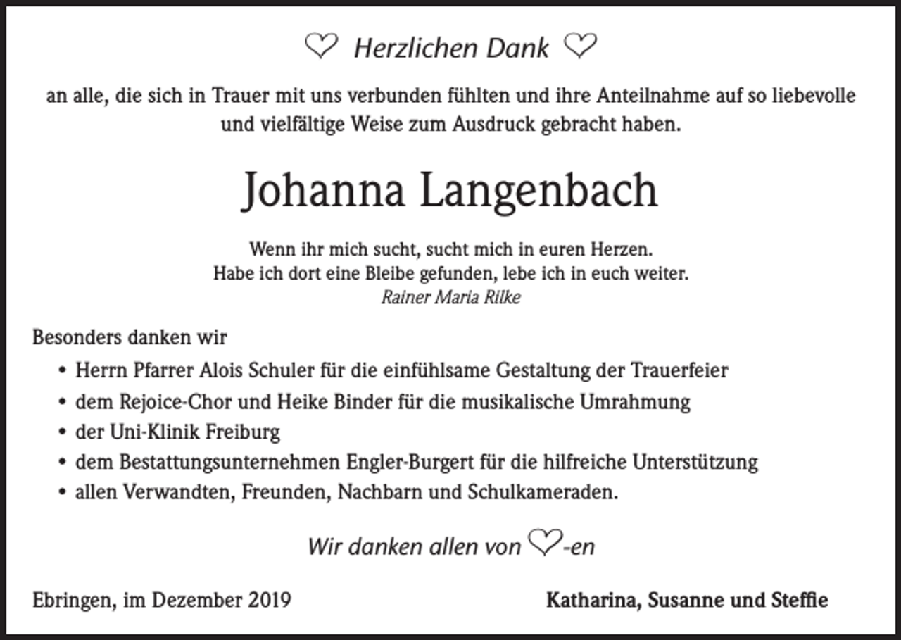 <p>A</p><p>Herzlichen Dank</p><p>A</p><p>an alle, die sich in Trauer mit uns verbunden fühlten und ihre Anteilnahme auf so liebevolle<br />und vielfältige Weise zum Ausdruck gebracht haben.</p><p>Johanna Langenbach<br />Wenn ihr mich sucht, sucht mich in euren Herzen.<br />Habe ich dort eine Bleibe gefunden, lebe ich in euch weiter.<br />Rainer Maria Rilke</p><p>Besonders danken wir<br />• Herrn Pfarrer Alois Schuler für die einfühlsame Gestaltung der Trauerfeier<br />• dem Rejoice-Chor und Heike Binder für die musikalische Umrahmung<br />• der Uni-Klinik Freiburg<br />• dem Bestattungsunternehmen Engler-Burgert für die hilfreiche Unterstützung<br />• allen Verwandten, Freunden, Nachbarn und Schulkameraden.</p><p>Wir danken allen von<br />Ebringen, im Dezember 2019</p><p>A-en<br />Katharina, Susanne und Steffie</p>