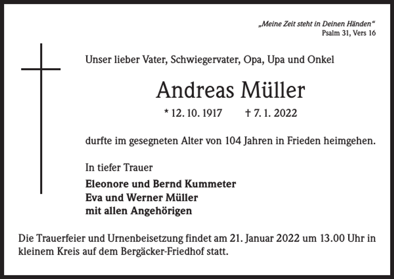<p>„Meine Zeit steht in Deinen Händen“</p><p>Psalm 31, Vers 16</p><p>Unser lieber Vater, Schwiegervater, Opa, Upa und Onkel</p><p>Andreas Müller<br />* 12. 10. 1917 † 7. 1. 2022<br />durfte im gesegneten Alter von 104 Jahren in Frieden heimgehen.<br />In tiefer Trauer<br />Eleonore und Bernd Kummeter<br />Eva und Werner Müller<br />mit allen Angehörigen<br />Die Trauerfeier und Urnenbeisetzung findet am 21. Januar 2022 um 13.00 Uhr in<br />kleinem Kreis auf dem Bergäcker-Friedhof statt.</p>
