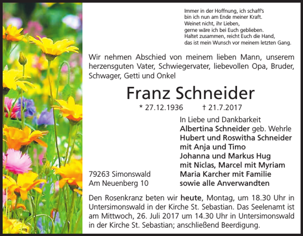 <p>Immer in der Hoffnung, ich schaff’s<br />bin ich nun am Ende meiner Kraft.<br />Weinet nicht, ihr Lieben,<br />gerne wäre ich bei Euch geblieben.<br />Haltet zusammen, reicht Euch die Hand,<br />das ist mein Wunsch vor meinem letzten Gang.</p><p>Wir nehmen Abschied von meinem lieben Mann, unserem<br />herzens­guten Vater, Schwiegervater, liebevollen Opa, Bruder,<br />Schwager, Getti und Onkel</p><p>Franz Schneider<br />* 27.12.1936</p><p>79263 Simonswald<br />Am Neuenberg 10</p><p>† 21.7.2017</p><p>In Liebe und Dankbarkeit<br />Albertina Schneider geb. Wehrle<br />Hubert und Roswitha Schneider<br />mit Anja und Timo<br />Johanna und Markus Hug<br />mit Niclas, Marcel mit Myriam<br />Maria Karcher mit Familie<br />sowie alle Anverwandten</p><p>Den Rosenkranz beten wir heute, Montag, um 18.30 Uhr in<br />Untersimonswald in der Kirche St. Sebastian. Das Seelenamt ist<br />am Mittwoch, 26. Juli 2017 um 14.30 Uhr in Untersimonswald<br />in der Kirche St. Sebastian; anschließend Beerdigung.</p>