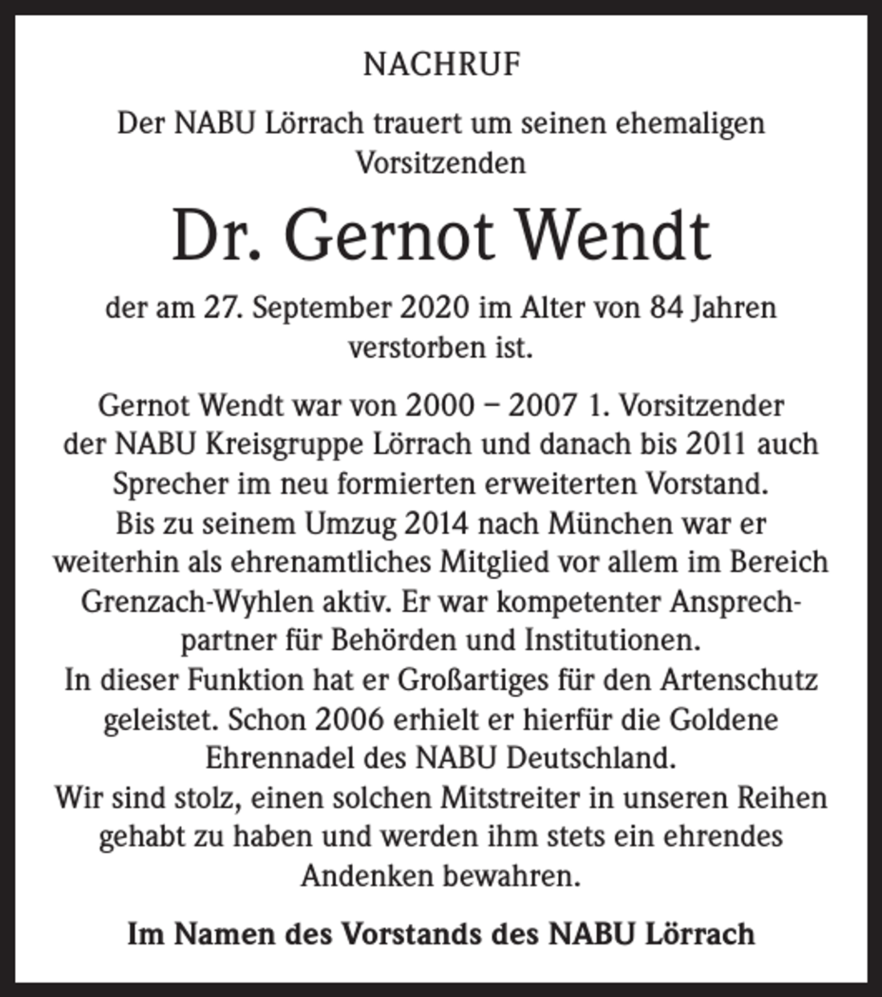 <p>NACHRUF<br />Der NABU Lörrach trauert um seinen ehemaligen<br />­Vorsitzenden</p><p>Dr. Gernot Wendt<br />der am 27. September 2020 im Alter von 84 Jahren<br />verstorben ist.<br />Gernot Wendt war von 2000 – 2007 1. Vorsitzender<br />der NABU Kreisgruppe Lörrach und danach bis 2011 auch<br />Sprecher im neu formierten erweiterten Vorstand.<br />Bis zu seinem Umzug 2014 nach München war er<br />weiterhin als ehrenamtliches Mitglied vor allem im Bereich<br />Grenzach-Wyhlen aktiv. Er war kompetenter Ansprech­<br />partner für Behörden und Institutionen.<br />In dieser Funktion hat er Großartiges für den Artenschutz<br />geleistet. Schon 2006 erhielt er hierfür die Goldene<br />Ehrennadel des NABU Deutschland.<br />Wir sind stolz, einen solchen Mitstreiter in unseren Reihen<br />gehabt zu haben und werden ihm stets ein ehrendes<br />Andenken bewahren.<br />Im Namen des Vorstands des NABU Lörrach</p>