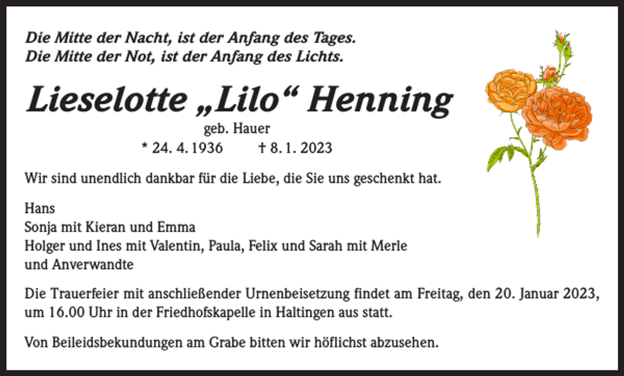 <p>Die Mitte der Nacht, ist der Anfang des Tages.<br />Die Mitte der Not, ist der Anfang des Lichts.</p><p>Lieselotte „Lilo“ Henning<br />geb. Hauer<br />* 24. 4. 1936<br />† 8. 1. 2023</p><p>Wir sind unendlich dankbar für die Liebe, die Sie uns geschenkt hat.<br />Hans<br />Sonja mit Kieran und Emma<br />Holger und Ines mit Valentin, Paula, Felix und Sarah mit Merle<br />und Anverwandte<br />Die Trauerfeier mit anschließender Urnenbeisetzung findet am Freitag, den 20. Januar 2023,<br />um 16.00 Uhr in der Friedhofskapelle in Haltingen aus statt.<br />Von Beileidsbekundungen am Grabe bitten wir höflichst abzusehen.</p>