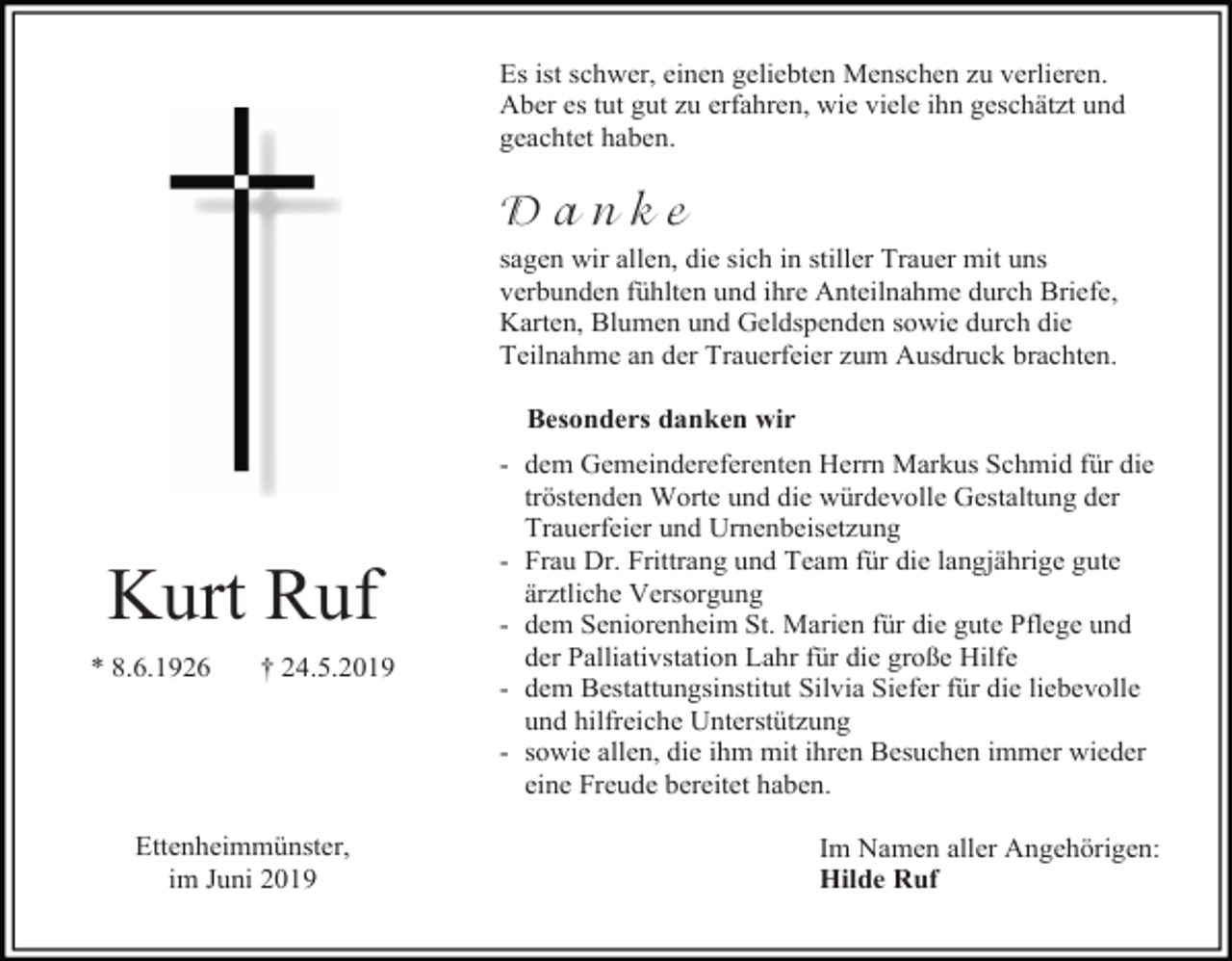 <p>Es ist schwer, einen geliebten Menschen zu verlieren.<br />Aber es tut gut zu erfahren, wie viele ihn geschätzt und<br />geachtet haben.</p><p>Danke<br />sagen wir allen, die sich in stiller Trauer mit uns<br />verbunden fühlten und ihre Anteilnahme durch Briefe,<br />Karten, Blumen und Geldspenden sowie durch die<br />Teilnahme an der Trauerfeier zum Ausdruck brachten.<br />Besonders danken wir</p><p>Kurt Ruf<br />* 8.6.1926</p><p>† 24.5.2019</p><p>Ettenheimmünster,<br />im Juni 2019</p><p>- dem Gemeindereferenten Herrn Markus Schmid für die<br />tröstenden Worte und die würdevolle Gestaltung der<br />Trauerfeier und Urnenbeisetzung<br />- Frau Dr. Frittrang und Team für die langjährige gute<br />ärztliche Versorgung<br />- dem Seniorenheim St. Marien für die gute Pflege und<br />der Palliativstation Lahr für die große Hilfe<br />- dem Bestattungsinstitut Silvia Siefer für die liebevolle<br />und hilfreiche Unterstützung<br />- sowie allen, die ihm mit ihren Besuchen immer wieder<br />eine Freude bereitet haben.<br />Im Namen aller Angehörigen:<br />Hilde Ruf</p>