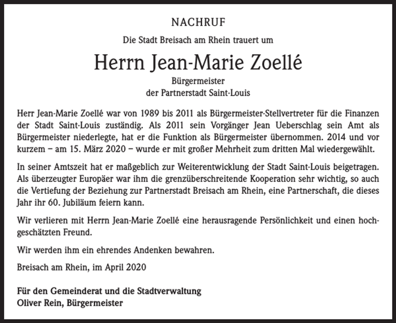 <p>NACHRUF<br />Die Stadt Breisach am Rhein trauert um</p><p>Herrn Jean-Marie Zoellé<br />Bürgermeister<br />der Partnerstadt Saint-Louis<br />Herr Jean-Marie Zoellé war von 1989 bis 2011 als Bürgermeister-Stellvertreter für die Finanzen<br />der Stadt Saint-Louis zuständig. Als 2011 sein Vorgänger Jean Ueberschlag sein Amt als<br />­Bürgermeister niederlegte, hat er die Funktion als Bürgermeister übernommen. 2014 und vor<br />kurzem – am 15. März 2020 – wurde er mit großer Mehrheit zum dritten Mal wiedergewählt.<br />In seiner Amtszeit hat er maßgeblich zur Weiterentwicklung der Stadt Saint-Louis beigetragen.<br />Als überzeugter Europäer war ihm die grenzüberschreitende Kooperation sehr wichtig, so auch<br />die Vertiefung der Beziehung zur Partnerstadt Breisach am Rhein, eine Partnerschaft, die dieses<br />Jahr ihr 60. Jubiläum feiern kann.<br />Wir verlieren mit Herrn Jean-Marie Zoellé eine herausragende Persönlichkeit und einen hoch­<br />geschätzten Freund.<br />Wir werden ihm ein ehrendes Andenken bewahren.<br />Breisach am Rhein, im April 2020<br />Für den Gemeinderat und die Stadtverwaltung<br />Oliver Rein, Bürgermeister</p>