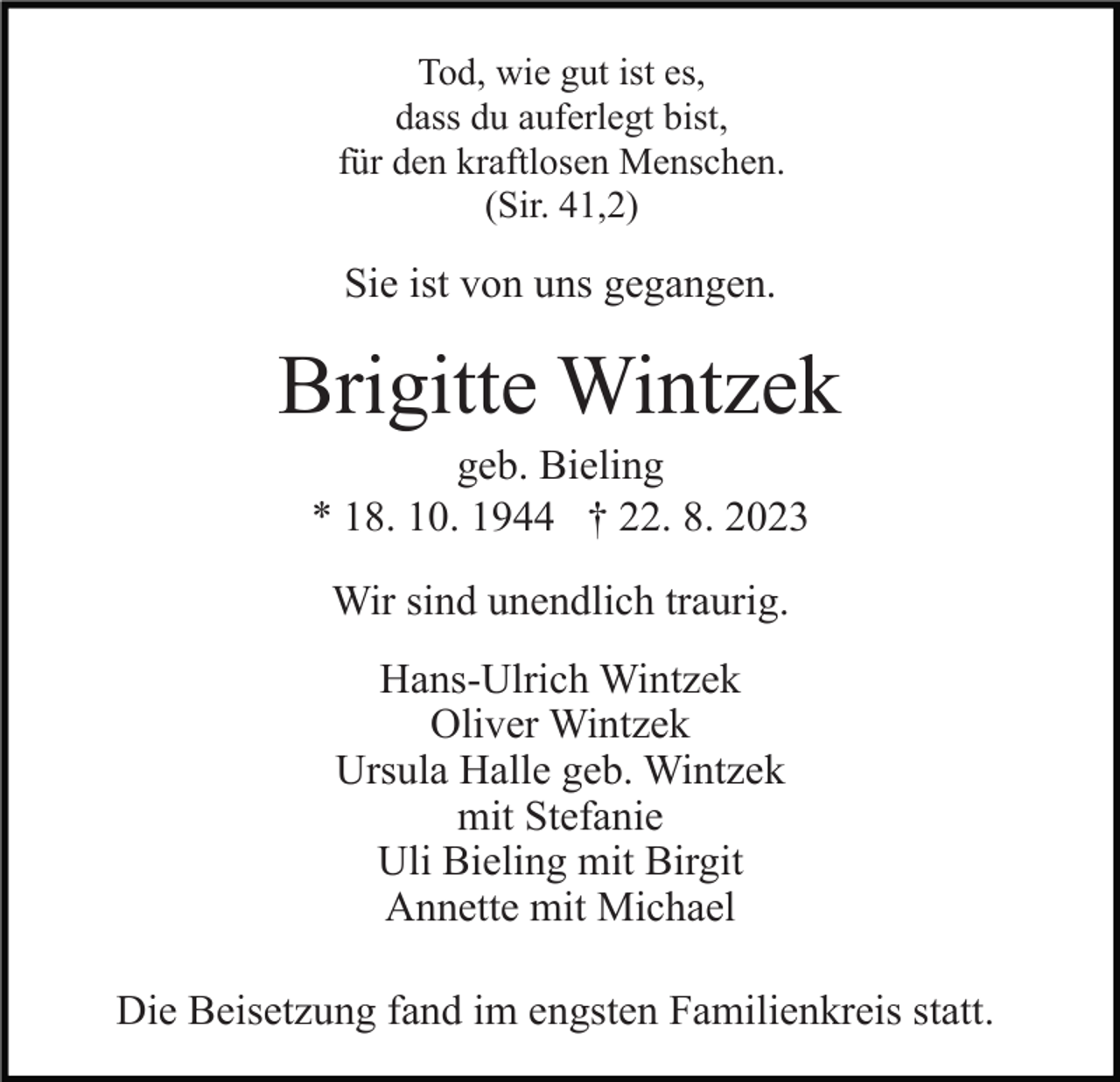 <p>Tod, wie gut ist es,<br />dass du auferlegt bist,<br />für den kraftlosen Menschen.<br />(Sir. 41,2)</p><p>Sie ist von uns gegangen.</p><p>Brigitte Wintzek<br />geb. Bieling<br />* 18. 10. 1944 † 22. 8. 2023<br />Wir sind unendlich traurig.<br />Hans-Ulrich Wintzek<br />Oliver Wintzek<br />Ursula Halle geb. Wintzek<br />mit Stefanie<br />Uli Bieling mit Birgit<br />Annette mit Michael<br />Die Beisetzung fand im engsten Familienkreis statt.</p>