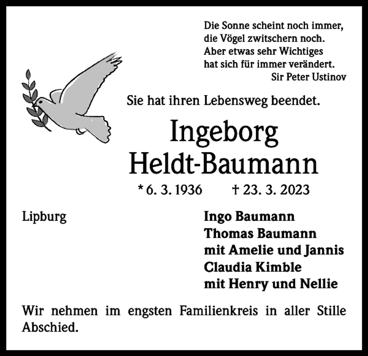 <p>Die Sonne scheint noch immer,<br />die Vögel zwitschern noch.<br />Aber etwas sehr Wichtiges<br />hat sich für immer verändert.</p><p>Sir Peter Ustinov</p><p>Sie hat ihren Lebensweg beendet.</p><p>Ingeborg<br />Heldt-Baumann<br />* 6. 3. 1936 † 23. 3. 2023</p><p>Lipburg<br />Ingo Baumann<br />Thomas Baumann<br />mit Amelie und Jannis<br />Claudia Kimble<br />mit Henry und Nellie<br />Wir nehmen im engsten Familienkreis in aller Stille<br />­A bschied.</p>