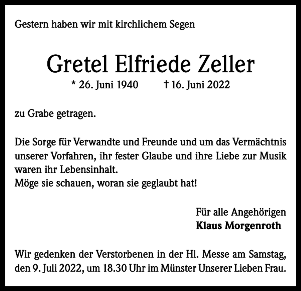 <p>Gestern haben wir mit kirchlichem Segen</p><p>Gretel Elfriede Zeller<br />* 26. Juni 1940</p><p>† 16. Juni 2022</p><p>zu Grabe getragen.<br />Die Sorge für Verwandte und Freunde und um das Vermächtnis<br />unserer Vorfahren, ihr fester Glaube und ihre Liebe zur Musik<br />waren ihr Lebensinhalt.<br />Möge sie schauen, woran sie geglaubt hat!<br />Für alle Angehörigen<br />Klaus Morgenroth<br />Wir gedenken der Verstorbenen in der Hl. Messe am Samstag,<br />den 9. Juli 2022, um 18.30 Uhr im Münster Unserer Lieben Frau.</p>