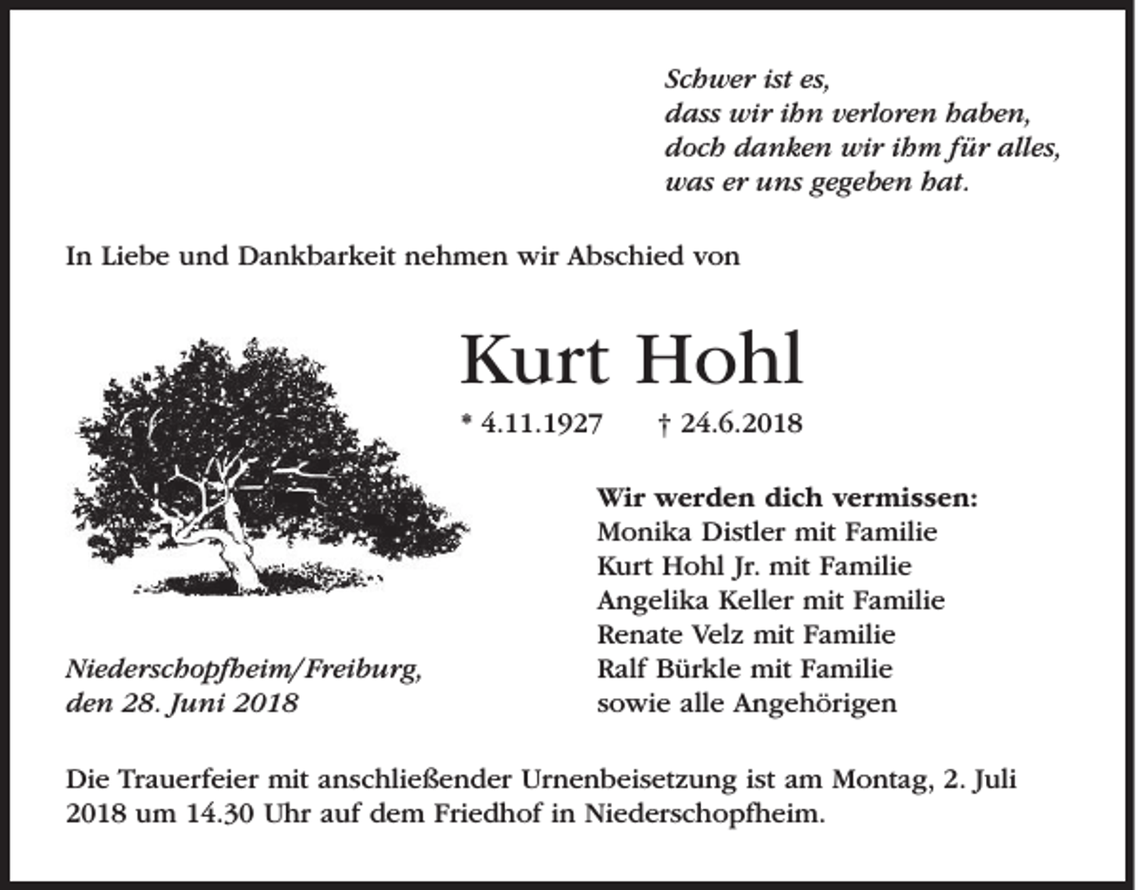 <p>Schwer ist es,<br />dass wir ihn verloren haben,<br />doch danken wir ihm für alles,<br />was er uns gegeben hat.<br />In Liebe und Dankbarkeit nehmen wir Abschied von</p><p>Kurt Hohl<br />* 4.11.1927</p><p>Niederschopfheim/ Freiburg,<br />den 28. Juni 2018</p><p>† 24.6.2018</p><p>Wir werden dich vermissen:<br />Monika Distler mit Familie<br />Kurt Hohl Jr. mit Familie<br />Angelika Keller mit Familie<br />Renate Velz mit Familie<br />Ralf Bürkle mit Familie<br />sowie alle Angehörigen</p><p>Die Trauerfeier mit anschließender Urnenbeisetzung ist am Montag, 2. Juli<br />2018 um 14.30 Uhr auf dem Friedhof in Niederschopfheim.</p>