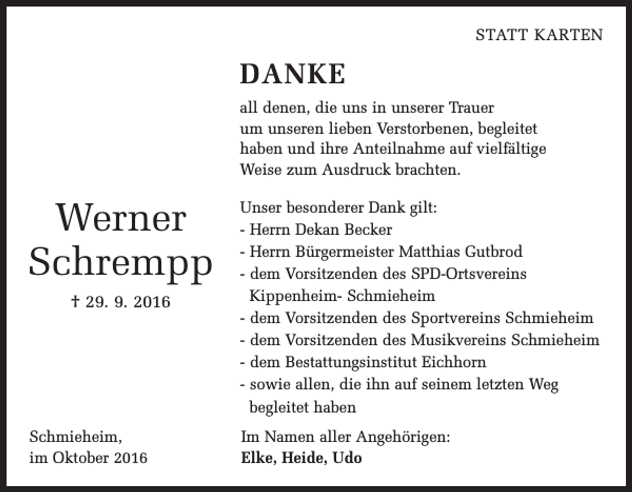 <p>Statt Karten</p><p>Danke<br />all denen, die uns in unserer Trauer<br />um unseren lieben Verstorbenen, begleitet<br />haben und ihre Anteilnahme auf vielfältige<br />Weise zum Ausdruck brachten.</p><p>Werner<br />Schrempp<br />† 29. 9. 2016</p><p>Schmieheim,<br />im Oktober 2016</p><p>Unser besonderer Dank gilt:<br />- Herrn Dekan Becker<br />- Herrn Bürgermeister Matthias Gutbrod<br />- dem Vorsitzenden des SPD-Ortsvereins<br />Kippenheim- Schmieheim<br />- dem Vorsitzenden des Sportvereins Schmieheim<br />- dem Vorsitzenden des Musikvereins Schmieheim<br />- dem Bestattungsinstitut Eichhorn<br />- sowie allen, die ihn auf seinem letzten Weg<br />begleitet haben<br />Im Namen aller Angehörigen:<br />Elke, Heide, Udo</p>