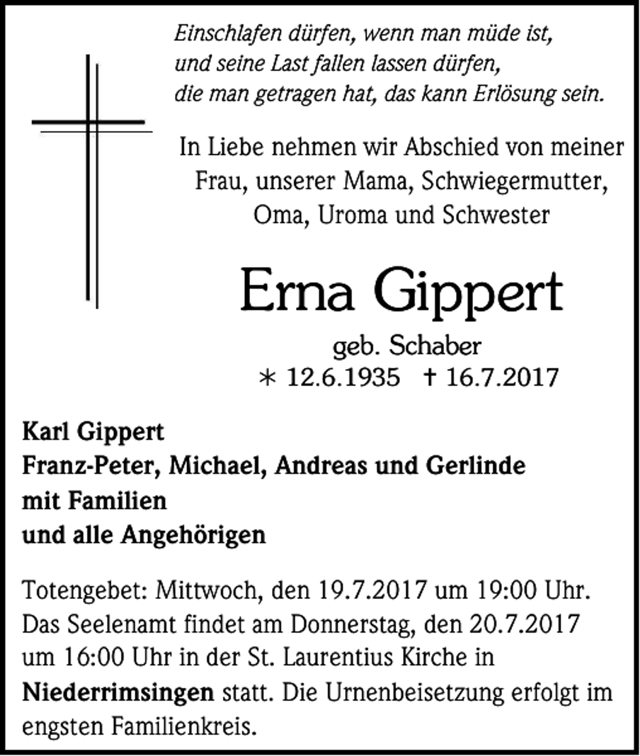 <p>Ei ns c hl af e n ddürfen,<br />Einschlafen<br />ürf e n, wenn<br />w e n n man<br />m a n müde<br />m ü d e ist,<br />ist,<br />uund<br />n d sseine<br />ei n e LLast<br />ast ffallen<br />all e n llassen<br />ass e n ddürfen,<br />ürf e n,<br />die<br />di<br />e man<br />m a n ggetragen<br />etr a g e n hat,<br />h at, ddas<br />as kkann<br />a n n Erlösung<br />Erl ös u n g ssein.<br />ei n.</p><p>IInn Liebe<br />Li e b e nnehmen<br />e h m e n wir<br />wir Abschied<br />A bs c hi e d vvon<br />o n meiner<br />m ei n er<br />Frau,<br />Fr<br />a u, unserer<br />u ns er er Mama,<br />M a m a, SSchwiegermutter,<br />c h wi e g er m utt er,<br />OOma,<br />m a, Ur<br />Uroma<br />o m a uund<br />n d SSchwester<br />c h w est er</p><p>Erna<br />Er<br />n a Gippert<br />Gi p p ert<br />ggeb.<br />e b. SSchaber<br />c h a b er</p><p> 112.6.1935<br />2. 6. 1 9 3 5  116.7.2017<br />6. 7. 2 0 1 7</p><p>K arl Gippert<br />Karl<br />Gi p p ert<br />Franz-Peter,<br />Fr<br />a n z -P et er, Michael,<br />Mi c h a el , Andreas<br />A n dr e a s und<br />u n d Gerlinde<br />G erli n d e<br />mitFFamilien<br />mit<br />a mili e n<br />uund<br />n d all<br />alle<br />e Angehörigen<br />A n g e h öri g e n<br />T ot e n g e b et: Mittwoch,<br />Totengebet:<br />Mitt w o c h, dden<br />e n 119.7.2017<br />9. 7. 2 0 1 7 uum<br />m 119:00<br />9: Uhr.<br />U hr.<br />DDas<br />as SSeelenamt<br />e el e n a mt fifindet<br />n d et aam<br />m DDonnerstag,<br />o n n erst a g, dden<br />e n 220.7.2017<br />0. 7. 2 0 1 7<br />uum<br />m 16:00<br />1 6: Uhr<br />U hr iin<br />n dder<br />er St.<br />St. LLaurentius<br />a ur e nti us Kirche<br />Kir c h e iin<br />n<br />Niederrimsingen<br />Ni<br />e d erri m si n g e n st<br />statt.<br />att. Die<br />Di e Urnenbeisetzung<br />Ur n e n b eis et z u n g erfolgt<br />erf ol gt iimm<br />eengsten<br />n gst e n Familienkreis.<br />F a mili e n kr eis.</p>
