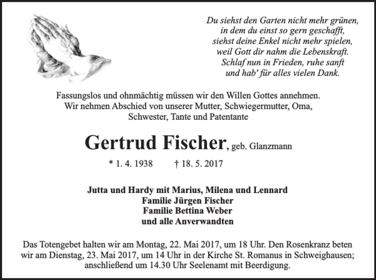 <p>Du siehst den Garten nicht mehr grünen,<br />in dem du einst so gern geschafft,<br />siehst deine Enkel nicht mehr spielen,<br />weil Gott dir nahm die Lebenskraft.<br />Schlaf nun in Frieden, ruhe sanft<br />und hab' für alles vielen Dank.<br />Fassungslos und ohnmächtig müssen wir den Willen Gottes annehmen.<br />Wir nehmen Abschied von unserer Mutter, Schwiegermutter, Oma,<br />Schwester, Tante und Patentante</p><p>Gertrud Fischer, geb. Glanzmann<br />* 1. 4. 1938</p><p>† 18. 5. 2017</p><p>Jutta und Hardy mit Marius, Milena und Lennard<br />Familie Jürgen Fischer<br />Familie Bettina Weber<br />und alle Anverwandten<br />Das Totengebet halten wir am Montag, 22. Mai 2017, um 18 Uhr. Den Rosenkranz beten<br />wir am Dienstag, 23. Mai 2017, um 14 Uhr in der Kirche St. Romanus in Schweighausen;<br />anschließend um 14.30 Uhr Seelenamt mit Beerdigung.</p>