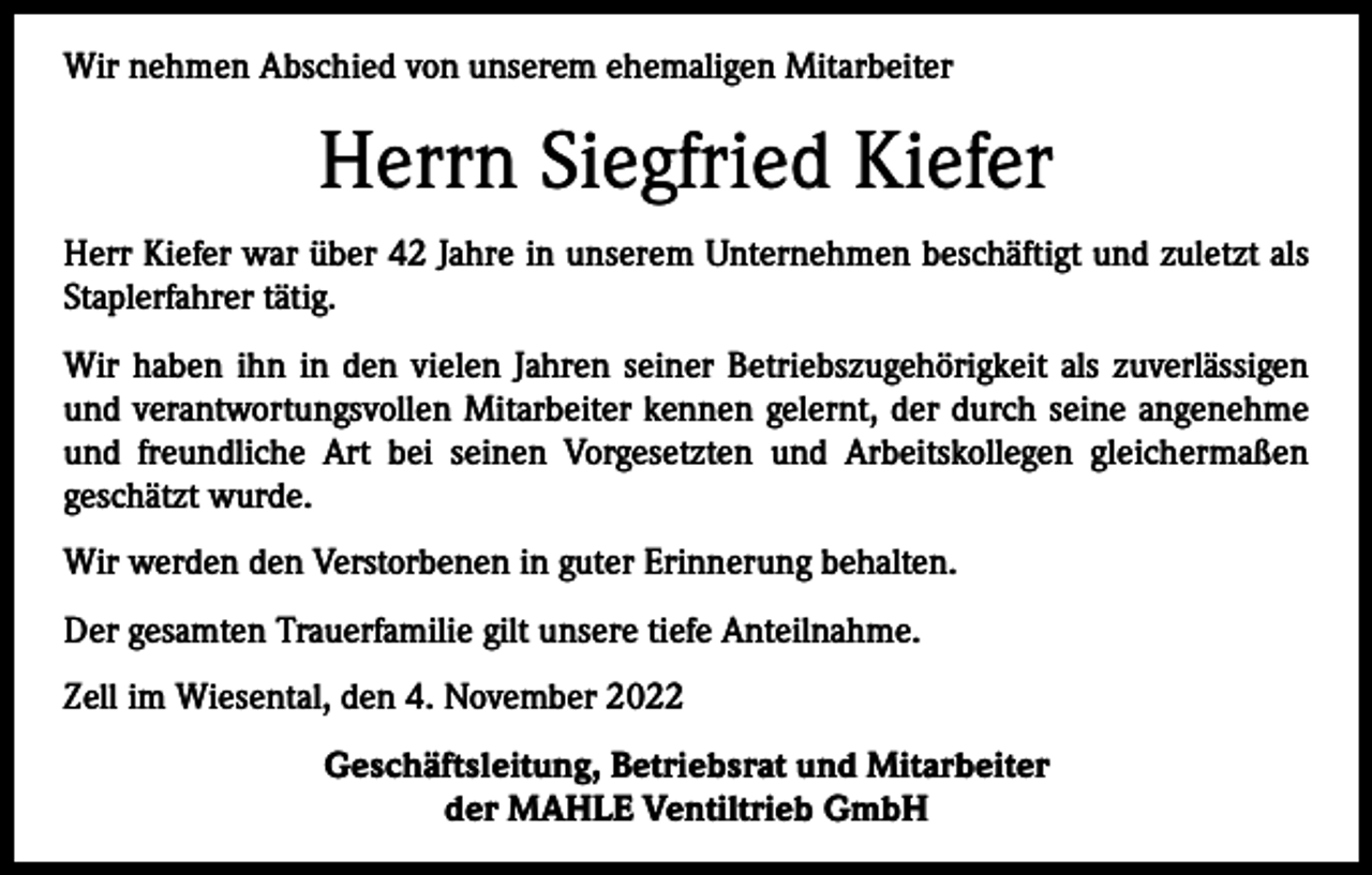 <p>Wir nehmen Abschied von unserem ehemaligen Mitarbeiter</p><p>Herrn Siegfried Kiefer<br />Herr Kiefer war über 42 Jahre in unserem Unternehmen beschäftigt und zuletzt als<br />Staplerfahrer tätig.<br />Wir haben ihn in den vielen Jahren seiner Betriebszugehörigkeit als zuverlässigen<br />und verantwortungsvollen Mitarbeiter kennen gelernt, der durch seine angenehme<br />und freundliche Art bei seinen Vorgesetzten und Arbeitskollegen gleichermaßen<br />geschätzt wurde.<br />Wir werden den Verstorbenen in guter Erinnerung behalten.<br />Der gesamten Trauerfamilie gilt unsere tiefe Anteilnahme.<br />Zell im Wiesental, den 4. November 2022<br />Geschäftsleitung, Betriebsrat und Mitarbeiter<br />der MAHLE Ventiltrieb GmbH</p>