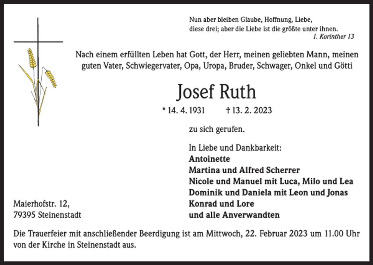 <p>Nun aber bleiben Glaube, Hoffnung, Liebe,<br />diese drei; aber die Liebe ist die größte unter ihnen.</p><p>1. Korinther 13</p><p>Nach einem erfüllten Leben hat Gott, der Herr, meinen geliebten Mann, meinen<br />guten Vater, Schwiegervater, Opa, Uropa, Bruder, Schwager, Onkel und Götti</p><p>Josef Ruth<br />* 14. 4. 1931</p><p>† 13. 2. 2023</p><p>zu sich gerufen.</p><p>Maierhofstr. 12,<br />79395 Steinenstadt</p><p>In Liebe und Dankbarkeit:<br />Antoinette<br />Martina und Alfred Scherrer<br />Nicole und Manuel mit Luca, Milo und Lea<br />Dominik und Daniela mit Leon und Jonas<br />Konrad und Lore<br />und alle Anverwandten</p><p>Die Trauerfeier mit anschließender Beerdigung ist am Mittwoch, 22. Februar 2023 um 11.00 Uhr<br />von der Kirche in Steinenstadt aus.</p>