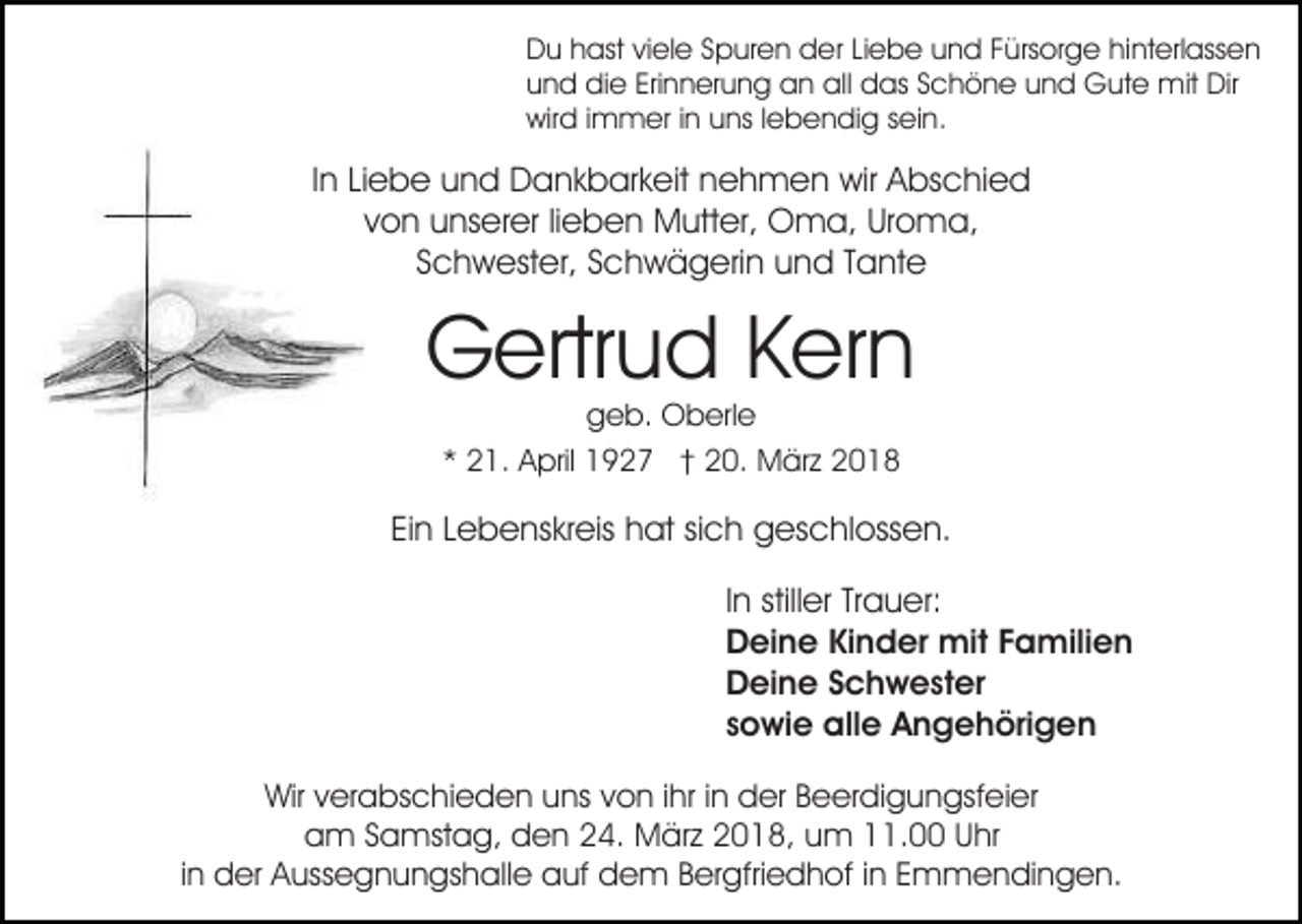 <p>DDu<br />u hhast<br />ast viviele<br />el e SSpuren<br />p ur e n dder<br />e r Liebe<br />Li e b e und<br />u n d Fürsorge<br />F ürs or g e hinterlassen<br />hint erl ass e n<br />Erinnerung<br />all ddas<br />uund<br />n d die<br />di e Eri<br />n n er u n g an<br />a n all<br />as SSchöne<br />c h ö n e uund<br />n d Gute<br />G u t e mit<br />mit Dir<br />Dir<br />wir<br />d i immer<br />m m er i in<br />n uuns<br />ns l lebendig<br />e b e n di g ssein.<br />ei n.<br />wird</p><p>IInn Liebe<br />Li e b e und<br />u n d Dankbarkeit<br />D a n k b ar k eit nehmen<br />n e h m e n wir<br />wir Abschied<br />A bs c hi e d<br />von<br />v o n unserer<br />u ns er er lilieben<br />e b e n Mutter,<br />M ut t er, Oma,<br />O m a, Uroma,<br />Ur o m a,<br />SSchwester,<br />c h w est er, SSchwägerin<br />c h w ä g eri n und<br />u n d Tante<br />T a nt e</p><p>G ertr u d KKern<br />er n<br />Gertrud<br />g e b. Oberle<br />O b erl e<br />geb.<br />** 21.<br />2 1. April<br />A pril 1927<br />1 9 2 7 †† 20.<br />2 0. MMärz<br />är z 22</p><p>Ei n LLebenskreis<br />e b e ns kr eis hat<br />h at sisich<br />c h geschlossen.<br />g es c hl oss e n.<br />Ein<br />IInn stiller<br />still er Trauer:<br />Tr a u er:<br />DDeine<br />ei n e KiKinder<br />n d er mit<br />mit FFamilien<br />a m ili e n<br />DDeine<br />ei n e SSchwester<br />c h w e st er<br />ssowie<br />o wi e alle<br />all e Angehörigen<br />A n g e h öri g e n<br />Wirv verabschieden<br />Wir<br />er a bs c hi e d e n uuns<br />ns von<br />v o n iihr<br />hr iinn der<br />d er Beerdigungsfeier<br />B e er di g un gsf ei er<br />a m SSamstag,<br />a mst a g, dden<br />e n 224.<br />4. MMärz<br />är z 22018,<br />0 1 8, uum<br />m 111.00<br />1. UUhr<br />hr<br />am<br />in<br />i n der<br />d er Aussegnungshalle<br />A uss e g n u n gs h all e auf<br />a uf dem<br />d e m Bergfriedhof<br />B er gfri e d h of iinn Emmendingen.<br />E m m e n di n g e n.</p>