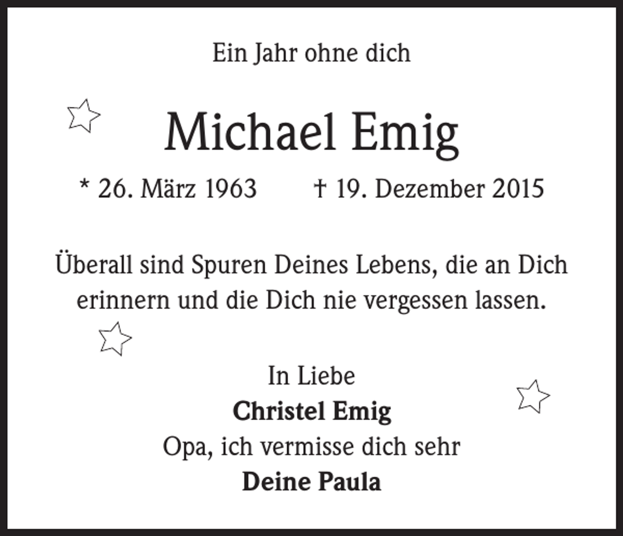 <p>Ein Jahr ohne dich</p><p>Michael Emig<br />* 26. März 1963 † 19. Dezember 2015<br />Überall sind Spuren Deines Lebens, die an Dich<br />erinnern und die Dich nie vergessen lassen.<br />In Liebe<br />Christel Emig<br />Opa, ich vermisse dich sehr<br />Deine Paula</p>