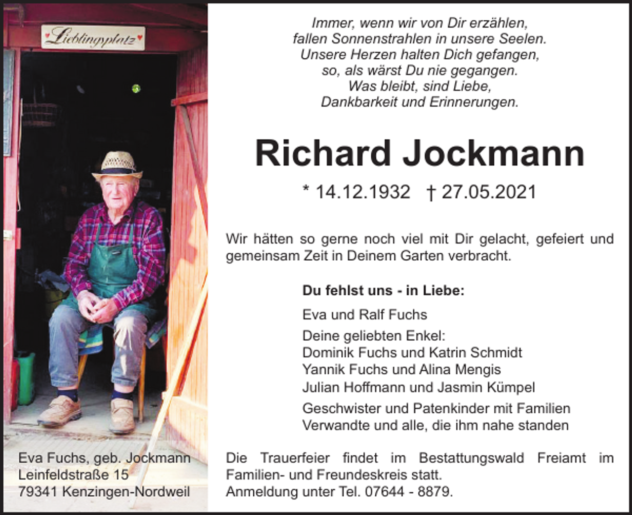 <p>Immer, wenn wir von Dir erzählen,<br />fallen Sonnenstrahlen in unsere Seelen.<br />Unsere Herzen halten Dich gefangen,<br />so, als wärst Du nie gegangen.<br />Was bleibt, sind Liebe,<br />Dankbarkeit und Erinnerungen.</p><p>Richard Jockmann<br />* 14.12.1932 † 27.05.2021<br />Wir hätten so gerne noch viel mit Dir gelacht, gefeiert und<br />gemeinsam Zeit in Deinem Garten verbracht.<br />Du fehlst uns - in Liebe:<br />Eva und Ralf Fuchs<br />Deine geliebten Enkel:<br />Dominik Fuchs und Katrin Schmidt<br />Yannik Fuchs und Alina Mengis<br />Julian Hoffmann und Jasmin Kümpel<br />Geschwister und Patenkinder mit Familien<br />Verwandte und alle, die ihm nahe standen<br />Eva Fuchs, geb. Jockmann<br />Leinfeldstraße 15<br />79341 Kenzingen-Nordweil</p><p>Die Trauerfeier findet im Bestattungswald Freiamt im<br />Familien- und Freundeskreis statt.<br />Anmeldung unter Tel. 07644 - 8879.</p>