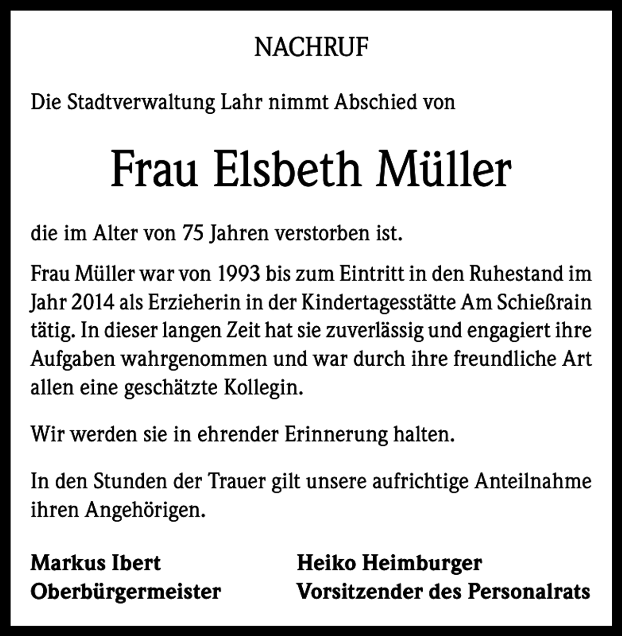 <p>NACHRUF<br />Die Stadtverwaltung Lahr nimmt Abschied von</p><p>Frau Elsbeth Müller<br />die im Alter von 75 Jahren verstorben ist.<br />Frau Müller war von 1993 bis zum Eintritt in den Ruhestand im<br />Jahr 2014 als Erzieherin in der Kindertagesstätte Am Schießrain<br />tätig. In dieser langen Zeit hat sie zuverlässig und engagiert ihre<br />Aufgaben wahrgenommen und war durch ihre freundliche Art<br />allen eine geschätzte Kollegin.<br />Wir werden sie in ehrender Erinnerung halten.<br />In den Stunden der Trauer gilt unsere aufrichtige Anteilnahme<br />ihren Angehörigen.<br />Markus Ibert<br />Oberbürgermeister</p><p>Heiko Heimburger<br />Vorsitzender des Personalrats</p>