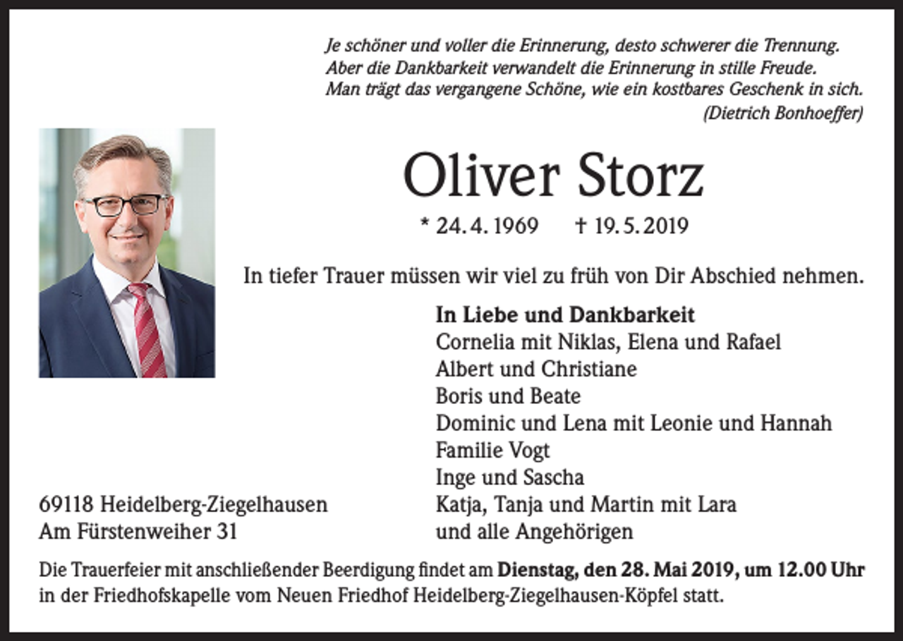 <p>Je schöner und voller die Erinnerung, desto schwerer die Trennung.<br />Aber die Dankbarkeit verwandelt die Erinnerung in stille Freude.<br />Man trägt das vergangene Schöne, wie ein kostbares Geschenk in sich.<br />(Dietrich Bonhoeffer)</p><p>Oliver Storz<br />* 24. 4. 1969 † 19. 5. 2019</p><p>In tiefer Trauer müssen wir viel zu früh von Dir Abschied nehmen.</p><p>69118 Heidelberg-Ziegelhausen<br />Am Fürstenweiher 31</p><p>In Liebe und Dankbarkeit<br />Cornelia mit Niklas, Elena und Rafael<br />Albert und Christiane<br />Boris und Beate<br />Dominic und Lena mit Leonie und Hannah<br />Familie Vogt<br />Inge und Sascha<br />Katja, Tanja und Martin mit Lara<br />und alle Angehörigen</p><p>Die Trauerfeier mit anschließender Beerdigung findet am Dienstag, den 28. Mai 2019, um 12.00 Uhr<br />in der Friedhofskapelle vom Neuen Friedhof Heidelberg-Ziegelhausen-Köpfel statt.</p>
