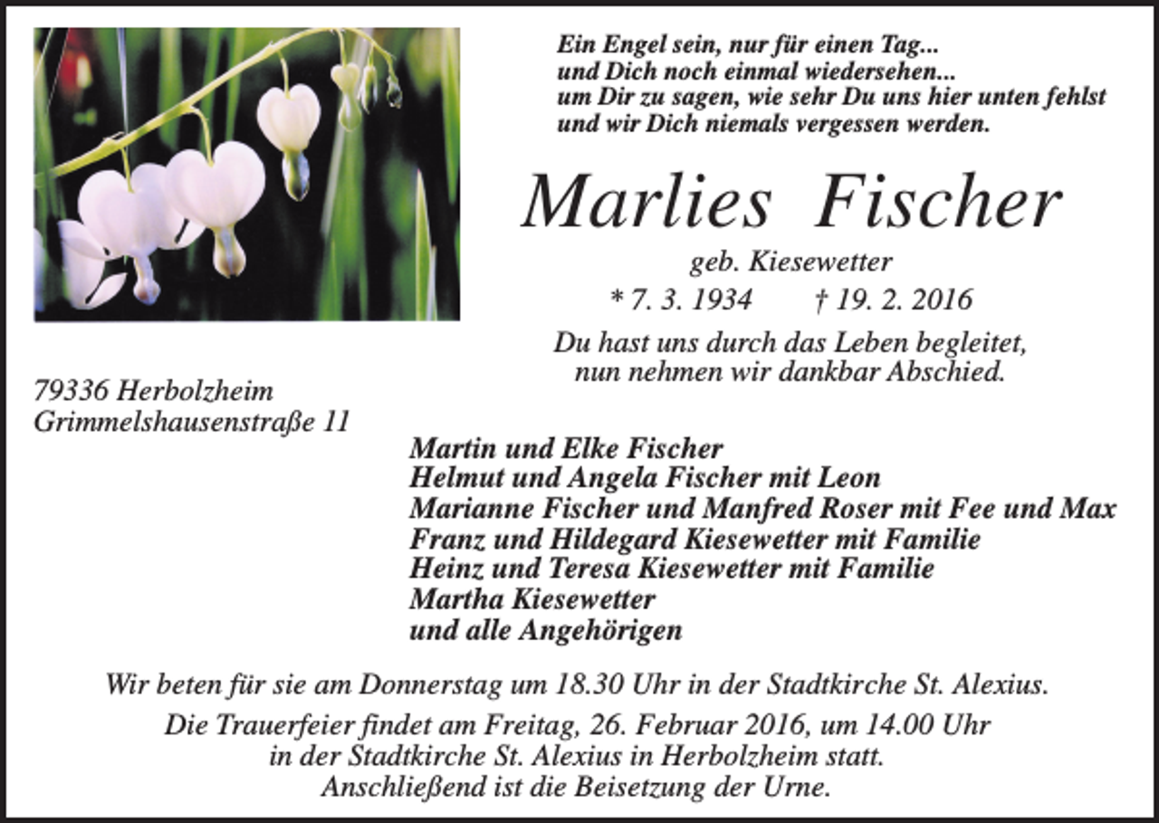 <p>Ein Engel sein, nur für einen Tag...<br />und Dich noch einmal wiedersehen...<br />um Dir zu sagen, wie sehr Du uns hier unten fehlst<br />und wir Dich niemals vergessen werden.</p><p>Marlies Fischer<br />79336 Herbolzheim<br />Grimmelshausenstraße 11</p><p>geb. Kiesewetter<br />* 7. 3. 1934<br />† 19. 2. 2016<br />Du hast uns durch das Leben begleitet,<br />nun nehmen wir dankbar Abschied.<br />Martin und Elke Fischer<br />Helmut und Angela Fischer mit Leon<br />Marianne Fischer und Manfred Roser mit Fee und Max<br />Franz und Hildegard Kiesewetter mit Familie<br />Heinz und Teresa Kiesewetter mit Familie<br />Martha Kiesewetter<br />und alle Angehörigen</p><p>Wir beten für sie am Donnerstag um 18.30 Uhr in der Stadtkirche St. Alexius.<br />Die Trauerfeier findet am Freitag, 26. Februar 2016, um 14.00 Uhr<br />in der Stadtkirche St. Alexius in Herbolzheim statt.<br />Anschließend ist die Beisetzung der Urne.</p>